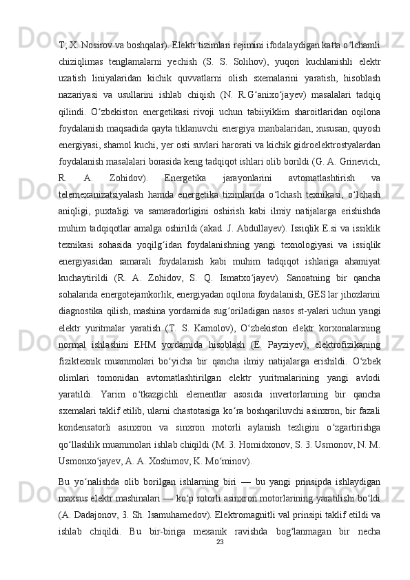 T, X. Nosirov va boshqalar). Elektr tizimlari rejimini ifodalaydigan katta o lchamliʻ
chiziqlimas   tenglamalarni   yechish   (S.   S.   Solihov),   yuqori   kuchlanishli   elektr
uzatish   liniyalaridan   kichik   quvvatlarni   olish   sxemalarini   yaratish,   hisoblash
nazariyasi   va   usullarini   ishlab   chiqish   (N.   R.G anixo jayev)   masalalari   tadqiq	
ʻ ʻ
qilindi.   O zbekiston   energetikasi   rivoji   uchun   tabiiyiklim   sharoitlaridan   oqilona	
ʻ
foydalanish maqsadida qayta tiklanuvchi energiya manbalaridan, xususan, quyosh
energiyasi, shamol kuchi, yer osti suvlari harorati va kichik gidroelektrostyalardan
foydalanish masalalari borasida keng tadqiqot ishlari olib borildi (G. A. Grinevich,
R.   A.   Zohidov).   Energetika   jarayonlarini   avtomatlashtirish   va
telemexanizatsiyalash   hamda   energetika   tizimlarida   o lchash   texnikasi,   o lchash	
ʻ ʻ
aniqligi,   puxtaligi   va   samaradorligini   oshirish   kabi   ilmiy   natijalarga   erishishda
muhim tadqiqotlar amalga oshirildi (akad. J. Abdullayev). Issiqlik E.si  va issiklik
texnikasi   sohasida   yoqilg idan   foydalanishning   yangi   texnologiyasi   va   issiqlik	
ʻ
energiyasidan   samarali   foydalanish   kabi   muhim   tadqiqot   ishlariga   ahamiyat
kuchaytirildi   (R.   A.   Zohidov,   S.   Q.   Ismatxo jayev).   Sanoatning   bir   qancha	
ʻ
sohalarida energotejamkorlik, energiyadan oqilona foydalanish, GES lar jihozlarini
diagnostika qilish, mashina yordamida sug oriladigan nasos  st-yalari uchun yangi	
ʻ
elektr   yuritmalar   yaratish   (T.   S.   Kamolov),   O zbekiston   elektr   korxonalarining	
ʻ
normal   ishlashini   EHM   yordamida   hisoblash   (E.   Payziyev),   elektrofizikaning
fiziktexnik   muammolari   bo yicha   bir   qancha   ilmiy   natijalarga   erishildi.  	
ʻ O zbek	ʻ
olimlari   tomonidan   avtomatlashtirilgan   elektr   yuritmalarining   yangi   avlodi
yaratildi.   Yarim   o tkazgichli   elementlar   asosida   invertorlarning   bir   qancha	
ʻ
sxemalari taklif etilib, ularni chastotasiga ko ra boshqariluvchi asinxron, bir fazali	
ʻ
kondensatorli   asinxron   va   sinxron   motorli   aylanish   tezligini   o zgartirishga	
ʻ
qo llashlik muammolari ishlab chiqildi (M. 3. Homidxonov, S. 3. Usmonov, N. M.	
ʻ
Usmonxo jayev, A. A. Xoshimov, K. Mo minov).	
ʻ ʻ
Bu   yo nalishda   olib   borilgan   ishlarning   biri   —   bu   yangi   prinsipda   ishlaydigan	
ʻ
maxsus elektr mashinalari — ko p rotorli asinxron motorlarining yaratilishi bo ldi	
ʻ ʻ
(A. Dadajonov, 3. Sh. Isamuhamedov). Elektromagnitli val prinsipi taklif etildi va
ishlab   chiqildi.   Bu   bir-biriga   mexanik   ravishda   bog lanmagan   bir   necha	
ʻ
23 