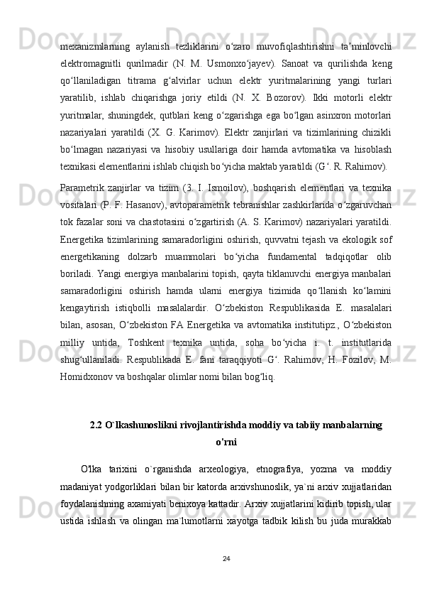 mexanizmlarning   aylanish   tezliklarini   o zaro   muvofiqlashtirishni   ta minlovchiʻ ʼ
elektromagnitli   qurilmadir   (N.   M.   Usmonxo jayev).   Sanoat   va   qurilishda   keng	
ʻ
qo llaniladigan   titrama   g alvirlar   uchun   elektr   yuritmalarining   yangi   turlari	
ʻ ʻ
yaratilib,   ishlab   chiqarishga   joriy   etildi   (N.   X.   Bozorov).   Ikki   motorli   elektr
yuritmalar, shuningdek,  qutblari  keng o zgarishga ega  bo lgan asinxron motorlari	
ʻ ʻ
nazariyalari   yaratildi   (X.   G.   Karimov).   Elektr   zanjirlari   va   tizimlarining   chizikli
bo lmagan   nazariyasi   va   hisobiy   usullariga   doir   hamda   avtomatika   va   hisoblash	
ʻ
texnikasi elementlarini ishlab chiqish bo yicha maktab yaratildi (G . R. Rahimov).	
ʻ ʻ
Parametrik   zanjirlar   va   tizim   (3.   I.   Ismoilov),   boshqarish   elementlari   va   texnika
vositalari (P. F. Hasanov), avtoparametrik tebranishlar zashkirlarida o zgaruvchan	
ʻ
tok fazalar soni va chastotasini o zgartirish (A. S. Karimov) nazariyalari yaratildi.	
ʻ
Energetika tizimlarining samaradorligini oshirish, quvvatni tejash va ekologik sof
energetikaning   dolzarb   muammolari   bo yicha   fundamental   tadqiqotlar   olib	
ʻ
boriladi. Yangi energiya manbalarini topish, qayta tiklanuvchi energiya manbalari
samaradorligini   oshirish   hamda   ularni   energiya   tizimida   qo llanish   ko lamini	
ʻ ʻ
kengaytirish   istiqbolli   masalalardir.   O zbekiston   Respublikasida   E.   masalalari	
ʻ
bilan,   asosan,   O zbekiston   FA   Energetika   va   avtomatika   institutipz.,   O zbekiston	
ʻ ʻ
milliy   untida,   Toshkent   texnika   untida,   soha   bo yicha   i.   t.   institutlarida	
ʻ
shug ullaniladi.   Respublikada   E.   fani   taraqqiyoti   G .   Rahimov,   H.   Fozilov,   M.	
ʻ ʻ
Homidxonov va boshqalar olimlar nomi bilan bog liq.	
ʻ
2.2  O`lkashunoslikni rivojlantirishda moddiy va tabiiy manbalarning
o'rni
O'lka   tarixini   o`rganishda   arxeologiya,   etnografiya,   yozma   va   moddiy
madaniyat yodgorliklari bilan bir katorda arxivshunoslik, ya`ni arxiv xujjatlaridan
foydalanishning axamiyati benixoya kattadir. Arxiv xujjatlarini kidirib topish, ular
ustida   ishlash   va   olingan   ma`lumotlarni   xayotga   tadbik   kilish   bu   juda   murakkab
24 