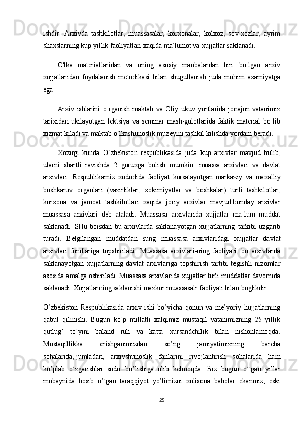 ishdir.   Arxivda   tashkilotlar,   muassasalar,   korxonalar,   kolxoz,   sov-xozlar,   ayrim
shaxslarning kup yillik faoliyatlari xaqida ma`lumot va xujjatlar saklanadi.
O'lka   materiallaridan   va   uning   asosiy   manbalardan   biri   bo`lgan   arxiv
xujjatlaridan   foydalanish   metodikasi   bilan   shugullanish   juda   muhim   axamiyatga
ega.
Arxiv   ishlarini   o`rganish   maktab   va   Oliy   ukuv   yurtlarida   jonajon   vatanimiz
tarixidan   ukilayotgan   lektsiya   va   seminar   mash-gulotlarida   faktik   material   bo`lib
xizmat kiladi va maktab o`lkashunoslik muzeyini tashkil kilishda yordam beradi.
Xozirgi   kunda   O`zbekiston   respublikasida   juda   kup   arxivlar   mavjud   bulib,
ularni   shartli   ravishda   2   guruxga   bulish   mumkin:   muassa   arxivlari   va   davlat
arxivlari.   Respublikamiz   xududida   faoliyat   kursatayotgan   markaziy   va   maxalliy
boshkaruv   organlari   (vazirliklar,   xokimiyatlar   va   boshkalar)   turli   tashkilotlar,
korxona   va   jamoat   tashkilotlari   xaqida   joriy   arxivlar   mavjud.bunday   arxivlar
muassasa   arxivlari   deb   ataladi.   Muassasa   arxivlarida   xujjatlar   ma`lum   muddat
saklanadi.   SHu   boisdan   bu   arxivlarda   saklanayotgan   xujjatlarning   tarkibi   uzgarib
turadi.   Belgilangan   muddatdan   sung   muassasa   arxivlaridagi   xujjatlar   davlat
arxivlari   fondlariga   topshiriladi.   Muassasa   arxivlari-ning   faoliyati,   bu   arxivlarda
saklanayotgan   xujjatlarning   davlat   arxivlariga   topshirish   tartibi   tegishli   nizomlar
asosida amalga oshiriladi. Muassasa arxivlarida xujjatlar turli muddatlar davomida
saklanadi. Xujjatlarning saklanishi mazkur muassasalr faoliyati bilan boglikdir.
O’zbekiston   Respublikasida   arxiv   ishi   bo’yicha   qonun   va   me’yoriy   hujjatlarning
qabul   qilinishi.   Bugun   ko’p   millatli   xalqimiz   mustaqil   vatanimizning   25   yillik
qutlug’   to’yini   baland   ruh   va   katta   xursandchilik   bilan   nishonlamoqda.
Mustaqillikka   erishganimizdan   so’ng   jamiyatimizning   barcha
sohalarida,   jumladan ,   arxivshunoslik   fanlarini   rivojlantirish   sohalarida   ham
ko’plab   o’zgarishlar   sodir   bo’lishiga   olib   kelmoqda.   Biz   bugun   o’tgan   yillar
mobaynida   bosib   o’tgan   taraqqiyot   yo’limizni   xolisona   baholar   ekanmiz,   eski
25 