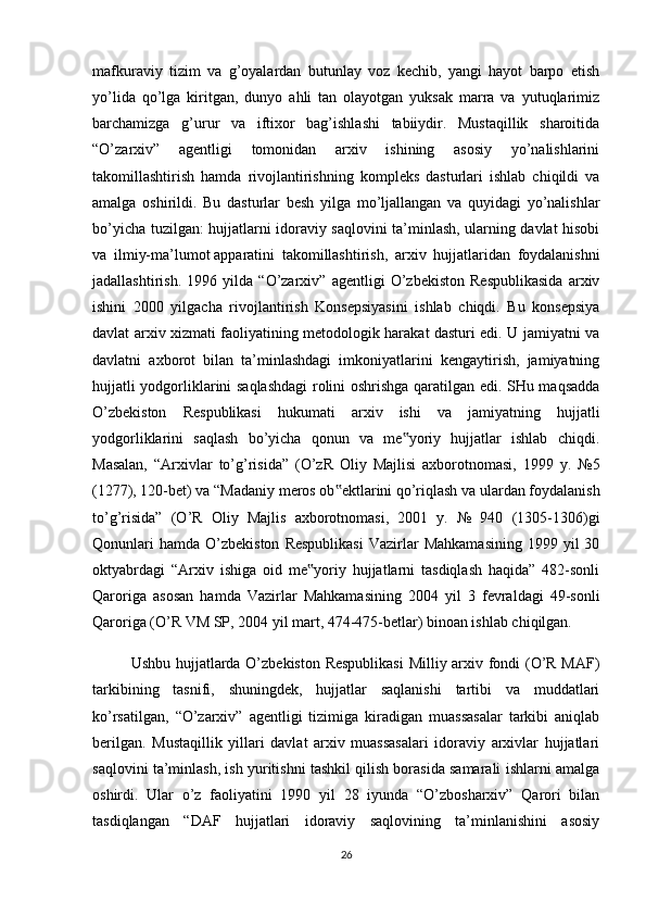 mafkuraviy   tizim   va   g’oyalardan   butunlay   voz   kechib,   yangi   hayot   barpo   etish
yo’lida   qo’lga   kiritgan,   dunyo   ahli   tan   olayotgan   yuksak   marra   va   yutuqlarimiz
barchamizga   g’urur   va   iftixor   bag’ishlashi   tabiiydir.   Mustaqillik   sharoitida
“O’zarxiv”   agentligi   tomonidan   arxiv   ishining   asosiy   yo’nalishlarini
takomillashtirish   hamda   rivojlantirishning   kompleks   dasturlari   ishlab   chiqildi   va
amalga   oshirildi.   Bu   dasturlar   besh   yilga   mo’ljallangan   va   quyidagi   yo’nalishlar
bo’yicha tuzilgan: hujjatlarni idoraviy saqlovini ta’minlash, ularning davlat hisobi
va   ilmiy-ma’lumot   apparatini   takomillashtirish ,   arxiv   hujjatlaridan   foydalanishni
jadallashtirish.   1996   yilda   “O’zarxiv”   agentligi   O’zbekiston   Respublikasida   arxiv
ishini   2000   yilgacha   rivojlantirish   Konsepsiyasini   ishlab   chiqdi.   Bu   konsepsiya
davlat arxiv xizmati faoliyatining metodologik harakat dasturi edi. U jamiyatni va
davlatni   axborot   bilan   ta’minlashdagi   imkoniyatlarini   kengaytirish,   jamiyatning
hujjatli yodgorliklarini saqlashdagi  rolini oshrishga qaratilgan edi. SHu maqsadda
O’zbekiston   Respublikasi   hukumati   arxiv   ishi   va   jamiyatning   hujjatli
yodgorliklarini   saqlash   bo’yicha   qonun   va   me yoriy   hujjatlar   ishlab   chiqdi.‟
Masalan,   “Arxivlar   to’g’risida”   (O’zR   Oliy   Majlisi   axborotnomasi,   1999   y.   №5
(1277), 120-bet) va “Madaniy meros ob ektlarini qo’riqlash va ulardan foydalanish	
‟
to’g’risida”   (O’R   Oliy   Majlis   axborotnomasi,   2001   y.   №   940   (1305-1306)gi
Qonunlari  hamda   O’zbekiston  Respublikasi   Vazirlar  Mahkamasining  1999  yil  30
oktyabrdagi   “Arxiv   ishiga   oid   me yoriy   hujjatlarni   tasdiqlash   haqida”   482-sonli	
‟
Qaroriga   asosan   hamda   Vazirlar   Mahkamasining   2004   yil   3   fevraldagi   49-sonli
Qaroriga (O’R VM SP, 2004 yil mart, 474-475-betlar) binoan ishlab chiqilgan.
Ushbu hujjatlarda O’zbekiston Respublikasi  Milliy arxiv fondi (O’R MAF)
tarkibining   tasnifi,   shuningdek,   hujjatlar   saqlanishi   tartibi   va   muddatlari
ko’rsatilgan,   “O’zarxiv”   agentligi   tizimiga   kiradigan   muassasalar   tarkibi   aniqlab
berilgan.   Mustaqillik   yillari   davlat   arxiv   muassasalari   idoraviy   arxivlar   hujjatlari
saqlovini ta’minlash, ish yuritishni tashkil qilish borasida samarali ishlarni amalga
oshirdi.   Ular   o’z   faoliyatini   1990   yil   28   iyunda   “O’zbosharxiv”   Qarori   bilan
tasdiqlangan   “DAF   hujjatlari   idoraviy   saqlovining   ta’minlanishini   asosiy
26 