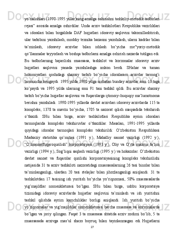 yo’nalishlari (1990-1995 yillar)ning amalga oshirishni tashkiliy-metodik tadbirlari
rejasi”   asosida   amalga   oshirdilar.   Unda   arxiv   tashkilotlari   Respublika   vazirliklari
va   idoralari   bilan   birgalikda   DAF   hujjatlari   idoraviy   saqlovini   takomillashtirish ,
ular tarkibini yaxshilash, moddiy texnika bazasini yaxshilash, ularni kadrlar bilan
ta’minlash,   idoraviy   arxivlar   bilan   ishlash   bo’yicha   me yoriy-metodik‟
qo’llanmalar tayyorlash va boshqa tadbirlarni amalga oshirish nazarda tutilgan edi.
Bu   tadbirlarning   bajarilishi   muassasa,   tashkilot   va   korxonalar   idoraviy   arxiv
hujjatlari   saqlovini   yanada   yaxshilashga   imkon   berdi.   SHahar   va   tuman
hokimiyatlari   qoshidagi   shaxsiy   tarkib   bo’yicha   idoralararo   arxivlar   tarmog’i
birmuncha kengaydi. 1995 yilda 1990 yilga nisbatan bunday arxivlar soni 13 taga
ko’paydi   va   1995   yilda   ularning   soni   91   tani   tashkil   qildi.   Bu   arxivlar   shaxsiy
tarkib bo’yicha hujjatlar saqlovini va fuqarolarga ijtimoiy–huquqiy ma’lumotnoma
berishni yaxshiladi. 1990-1995 yillarda davlat arxivlari idoraviy arxivlarda 115 ta
kompleks,   1378   ta   mavzu   bo’yicha,   1705   ta   nazorat   qilish   maqsadida   tekshirish
o’tkazdi.   SHu   bilan   birga,   arxiv   tashkilotlari   Respublika   ayrim   idoralari
tarmoqlarida   kompleks   tekshiruvlar   o’tkazdilar.   Masalan,   1991-1995   yillarda
quyidagi   idoralar   tarmoqlari   kompleks   tekshirildi:   O’zbekiston   Respublikasi
Markaziy   statistika   qo’mitasi   (1991   y.),   Mahalliy   sanoat   vazirligi   (1992   y.),
“O’zsanoatfuqaroqurilish”   korporatsiyasi   (1993   y.),   Oliy   va   O’rta   maxsus   ta’lim
vazirligi (1994 y.), Sog’liqni saqlash vazirligi (1995 y.) va hokazolar. O’zbekiston
davlat   sanoat   va   fuqarolar   qurilishi   korporatsiyasining   kompleks   tekshirilishi
natijasida 31 ta arxiv tashkiloti nazoratidagi muassasalarning 26 tasi binolar bilan
ta’minlanganligi,   ulardan   20   tasi   stelajlar   bilan   jihozlanganligi   aniqlandi.   31   ta
tashkilotdan   17   tasining   ish   yuritish   bo’yicha   yo’riqnomasi,   58%   muassasalarda
yig’majildlar   nomenklaturasi   bo’lgan.   SHu   bilan   birga,   ushbu   korporatsiya
tizimidagi   idoraviy   arxivlarda   hujjatlar   saqlovini   ta’minlash   va   ish   yuritishni
tashkil   qilishda   ayrim   kamchiliklar   borligi   aniqlandi.   Ish   yuritish   bo’yicha
yo’riqnomalar va yig’majildilar nomenklaturasi  barcha muassasa  va korxonalarda
bo’lgan   va   joriy   qilingan.   Faqat   3   ta   muassasa   shtatida   arxiv   xodimi   bo’lib,   5   ta
muassasada   arxivga   mas ul   shaxs   buyruq   bilan   tayinlanmagan   edi.	
ʻ   Hujjatlarni
27 