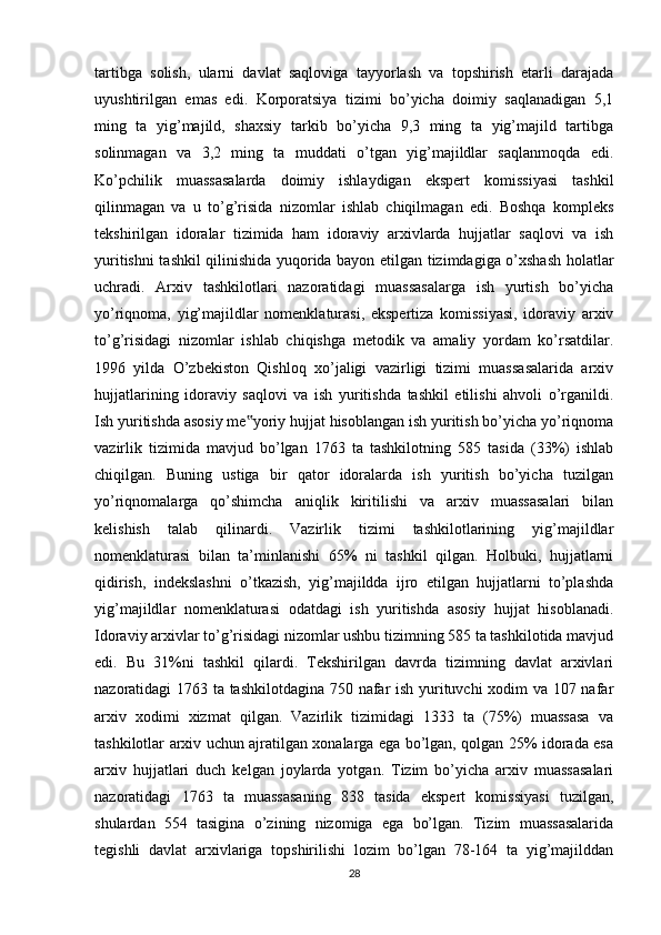 tartibga   solish ,   ularni   davlat   saqloviga   tayyorlash   va   topshirish   etarli   darajada
uyushtirilgan   emas   edi.   Korporatsiya   tizimi   bo’yicha   doimiy   saqlanadigan   5,1
ming   ta   yig’majild,   shaxsiy   tarkib   bo’yicha   9,3   ming   ta   yig’majild   tartibga
solinmagan   va   3,2   ming   ta   muddati   o’tgan   yig’majildlar   saqlanmoqda   edi.
Ko’pchilik   muassasalarda   doimiy   ishlaydigan   ekspert   komissiyasi   tashkil
qilinmagan   va   u   to’g’risida   nizomlar   ishlab   chiqilmagan   edi.   Boshqa   kompleks
tekshirilgan   idoralar   tizimida   ham   idoraviy   arxivlarda   hujjatlar   saqlovi   va   ish
yuritishni tashkil qilinishida yuqorida bayon etilgan tizimdagiga o’xshash holatlar
uchradi.   Arxiv   tashkilotlari   nazoratidagi   muassasalarga   ish   yurtish   bo’yicha
yo’riqnoma,   yig’majildlar   nomenklaturasi,   ekspertiza   komissiyasi,   idoraviy   arxiv
to’g’risidagi   nizomlar   ishlab   chiqishga   metodik   va   amaliy   yordam   ko’rsatdilar.
1996   yilda   O’zbekiston   Qishloq   xo’jaligi   vazirligi   tizimi   muassasalarida   arxiv
hujjatlarining   idoraviy   saqlovi   va   ish   yuritishda   tashkil   etilishi   ahvoli   o’rganildi.
Ish yuritishda asosiy me yoriy hujjat hisoblangan ish yuritish bo’yicha yo’riqnoma‟
vazirlik   tizimida   mavjud   bo’lgan   1763   ta   tashkilotning   585   tasida   (33%)   ishlab
chiqilgan.   Buning   ustiga   bir   qator   idoralarda   ish   yuritish   bo’yicha   tuzilgan
yo’riqnomalarga   qo’shimcha   aniqlik   kiritilishi   va   arxiv   muassasalari   bilan
kelishish   talab   qilinardi.   Vazirlik   tizimi   tashkilotlarining   yig’majildlar
nomenklaturasi   bilan   ta’minlanishi   65%   ni   tashkil   qilgan.   Holbuki,   hujjatlarni
qidirish,   indekslashni   o’tkazish,   yig’majildda   ijro   etilgan   hujjatlarni   to’plashda
yig’majildlar   nomenklaturasi   odatdagi   ish   yuritishda   asosiy   hujjat   hisoblanadi.
Idoraviy arxivlar to’g’risidagi nizomlar ushbu tizimning 585 ta tashkilotida mavjud
edi.   Bu   31%ni   tashkil   qilardi.   Tekshirilgan   davrda   tizimning   davlat   arxivlari
nazoratidagi 1763 ta tashkilotdagina 750 nafar ish yurituvchi xodim va 107 nafar
arxiv   xodimi   xizmat   qilgan.   Vazirlik   tizimidagi   1333   ta   (75%)   muassasa   va
tashkilotlar arxiv uchun ajratilgan xonalarga ega bo’lgan, qolgan 25% idorada esa
arxiv   hujjatlari   duch   kelgan   joylarda   yotgan.   Tizim   bo’yicha   arxiv   muassasalari
nazoratidagi   1763   ta   muassasaning   838   tasida   ekspert   komissiyasi   tuzilgan,
shulardan   554   tasigina   o’zining   nizomiga   ega   bo’lgan.   Tizim   muassasalarida
tegishli   davlat   arxivlariga   topshirilishi   lozim   bo’lgan   78-164   ta   yig’majilddan
28 