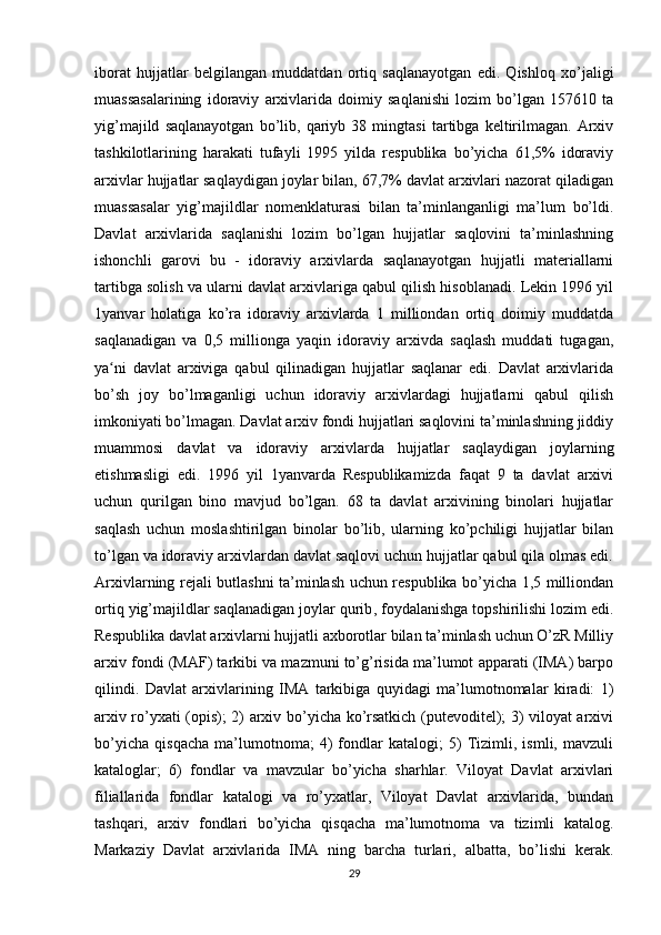 iborat   hujjatlar   belgilangan   muddatdan   ortiq   saqlanayotgan   edi.   Qishloq   xo’jaligi
muassasalarining   idoraviy   arxivlarida   doimiy   saqlanishi   lozim   bo’lgan   157610   ta
yig’majild   saqlanayotgan   bo’lib,   qariyb   38   mingtasi   tartibga   keltirilmagan.   Arxiv
tashkilotlarining   harakati   tufayli   1995   yilda   respublika   bo’yicha   61,5%   idoraviy
arxivlar hujjatlar saqlaydigan joylar bilan, 67,7% davlat arxivlari nazorat qiladigan
muassasalar   yig’majildlar   nomenklaturasi   bilan   ta’minlanganligi   ma’lum   bo’ldi.
Davlat   arxivlarida   saqlanishi   lozim   bo’lgan   hujjatlar   saqlovini   ta’minlashning
ishonchli   garovi   bu   -   idoraviy   arxivlarda   saqlanayotgan   hujjatli   materiallarni
tartibga solish va ularni davlat arxivlariga qabul qilish hisoblanadi. Lekin 1996 yil
1yanvar   holatiga   ko’ra   idoraviy   arxivlarda   1   milliondan   ortiq   doimiy   muddatda
saqlanadigan   va   0,5   millionga   yaqin   idoraviy   arxivda   saqlash   muddati   tugagan,
ya ni   davlat   arxiviga   qabul   qilinadigan   hujjatlar   saqlanar   edi.   Davlat   arxivlaridaʻ
bo’sh   joy   bo’lmaganligi   uchun   idoraviy   arxivlardagi   hujjatlarni   qabul   qilish
imkoniyati bo’lmagan. Davlat arxiv fondi hujjatlari saqlovini ta’minlashning jiddiy
muammosi   davlat   va   idoraviy   arxivlarda   hujjatlar   saqlaydigan   joylarning
etishmasligi   edi.   1996   yil   1yanvarda   Respublikamizda   faqat   9   ta   davlat   arxivi
uchun   qurilgan   bino   mavjud   bo’lgan.   68   ta   davlat   arxivining   binolari   hujjatlar
saqlash   uchun   moslashtirilgan   binolar   bo’lib,   ularning   ko’pchiligi   hujjatlar   bilan
to’lgan va idoraviy arxivlardan davlat saqlovi uchun hujjatlar qabul qila olmas edi.
Arxivlarning rejali butlashni ta’minlash uchun respublika bo’yicha 1,5 milliondan
ortiq yig’majildlar   saqlanadigan joylar qurib , foydalanishga topshirilishi lozim edi.
Respublika davlat arxivlarni hujjatli axborotlar bilan ta’minlash uchun O’zR Milliy
arxiv fondi (MAF) tarkibi va mazmuni to’g’risida ma’lumot apparati (IMA) barpo
qilindi.   Davlat   arxivlarining   IMA   tarkibiga   quyidagi   ma’lumotnomalar   kiradi:   1)
arxiv ro’yxati (opis); 2) arxiv bo’yicha ko’rsatkich (putevoditel); 3) viloyat arxivi
bo’yicha   qisqacha   ma’lumotnoma;   4)   fondlar   katalogi;   5)   Tizimli,   ismli,   mavzuli
kataloglar;   6)   fondlar   va   mavzular   bo’yicha   sharhlar.   Viloyat   Davlat   arxivlari
filiallarida   fondlar   katalogi   va   ro’yxatlar,   Viloyat   Davlat   arxivlarida,   bundan
tashqari,   arxiv   fondlari   bo’yicha   qisqacha   ma’lumotnoma   va   tizimli   katalog.
Markaziy   Davlat   arxivlarida   IMA   ning   barcha   turlari,   albatta,   bo’lishi   kerak.
29 