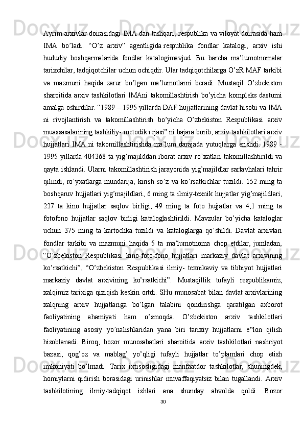 Ayrim arxivlar doirasidagi IMA dan tashqari, respublika va viloyat doirasida ham
IMA   bo’ladi.   “O’z   arxiv”   agentligida   respublika   fondlar   katalogi ,   arxiv   ishi
hududiy   boshqarmalarida   fondlar   katalogimavjud.   Bu   barcha   ma’lumotnomalar
tarixchilar, tadqiqotchilar uchun ochiqdir. Ular tadqiqotchilarga O’zR MAF tarkibi
va   mazmuni   haqida   zarur   bo’lgan   ma’lumotlarni   beradi.   Mustaqil   O’zbekiston
sharoitida   arxiv   tashkilotlari   IMAni   takomillashtirish   bo’yicha   kompleks   dasturni
amalga oshirdilar. “1989 – 1995 yillarda DAF hujjatlarining davlat hisobi va IMA
ni   rivojlantirish   va   takomillashtirish   bo’yicha   O’zbekiston   Respublikasi   arxiv
muassasalarining tashkiliy- metodik rejasi” ni bajara borib, arxiv tashkilotlari arxiv
hujjatlari   IMA   ni   takomillashtirishda   ma’lum   darajada   yutuqlarga   erishdi.   1989   -
1995 yillarda 404368 ta yig’majilddan iborat arxiv ro’xatlari  takomillashtirildi va
qayta ishlandi. Ularni takomillashtirish jarayonida yig’majildlar sarlavhalari tahrir
qilindi,   ro’yxatlarga   mundarija,   kirish   so’z   va   ko’rsatkichlar   tuzildi.   152   ming   ta
boshqaruv hujjatlari yig’majildlari, 6 ming ta ilmiy-texnik hujjatlar yig’majildlari,
227   ta   kino   hujjatlar   saqlov   birligi,   49   ming   ta   foto   hujjatlar   va   4,1   ming   ta
fotofono   hujjatlar   saqlov   birligi   kataloglashtirildi.   Mavzular   bo’yicha   kataloglar
uchun   375   ming   ta   kartochka   tuzildi   va   kataloglarga   qo’shildi.   Davlat   arxivlari
fondlar   tarkibi   va   mazmuni   haqida   5   ta   ma’lumotnoma   chop   etdilar,   jumladan,
“O’zbekiston   Respublikasi   kino-foto-fono   hujjatlari   markaziy   davlat   arxivining
ko’rsatkichi”,   “O’zbekiston   Respublikasi   ilmiy-   texnikaviy   va   tibbiyot   hujjatlari
markaziy   davlat   arxivining   ko’rsatkichi”.   Mustaqillik   tufayli   respublikamiz,
xalqimiz  tarixiga  qiziqish   keskin  ortdi.  SHu  munosabat  bilan  davlat   arxivlarining
xalqning   arxiv   hujjatlariga   bo’lgan   talabini   qondirishga   qaratilgan   axborot
faoliyatining   ahamiyati   ham   o’smoqda.   O’zbekiston   arxiv   tashkilotlari
faoliyatining   asosiy   yo’nalishlaridan   yana   biri   tarixiy   hujjatlarni   e lon   qilish‟
hisoblanadi.   Biroq,   bozor   munosabatlari   sharoitida   arxiv   tashkilotlari   nashriyot
bazasi,   qog’oz   va   mablag’   yo’qligi   tufayli   hujjatlar   to’plamlari   chop   etish
imkoniyati   bo’lmadi.   Tarix   ixtisosligidagi   manfaatdor   tashkilotlar,   shuningdek,
homiylarni   qidirish   borasidagi   urinishlar   muvaffaqiyatsiz   bilan   tugallandi.   Arxiv
tashkilotining   ilmiy-tadqiqot   ishlari   ana   shunday   ahvolda   qoldi.   Bozor
30 