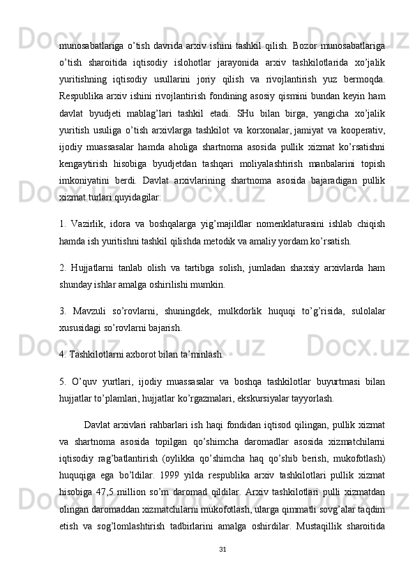 munosabatlariga   o’tish   davrida   arxiv   ishini   tashkil   qilish.   Bozor   munosabatlariga
o’tish   sharoitida   iqtisodiy   islohotlar   jarayonida   arxiv   tashkilotlarida   xo’jalik
yuritishning   iqtisodiy   usullarini   joriy   qilish   va   rivojlantirish   yuz   bermoqda.
Respublika  arxiv  ishini  rivojlantirish  fondining asosiy   qismini  bundan  keyin  ham
davlat   byudjeti   mablag’lari   tashkil   etadi.   SHu   bilan   birga,   yangicha   xo’jalik
yuritish   usuliga   o’tish   arxivlarga   tashkilot   va   korxonalar,   jamiyat   va   kooperativ ,
ijodiy   muassasalar   hamda   aholiga   shartnoma   asosida   pullik   xizmat   ko’rsatishni
kengaytirish   hisobiga   byudjetdan   tashqari   moliyalashtirish   manbalarini   topish
imkoniyatini   berdi.   Davlat   arxivlarining   shartnoma   asosida   bajaradigan   pullik
xizmat turlari quyidagilar:
1.   Vazirlik,   idora   va   boshqalarga   yig’majildlar   nomenklaturasini   ishlab   chiqish
hamda ish yuritishni tashkil qilishda metodik va amaliy yordam ko’rsatish.
2.   Hujjatlarni   tanlab   olish   va   tartibga   solish,   jumladan   shaxsiy   arxivlarda   ham
shunday ishlar amalga oshirilishi mumkin.
3.   Mavzuli   so’rovlarni,   shuningdek,   mulkdorlik   huquqi   to’g’risida,   sulolalar
xususidagi so’rovlarni bajarish.
4. Tashkilotlarni axborot bilan ta’minlash.
5.   O’quv   yurtlari,   ijodiy   muassasalar   va   boshqa   tashkilotlar   buyurtmasi   bilan
hujjatlar to’plamlari, hujjatlar ko’rgazmalari, ekskursiyalar tayyorlash.
Davlat   arxivlari  rahbarlari   ish  haqi  fondidan  iqtisod  qilingan,  pullik  xizmat
va   shartnoma   asosida   topilgan   qo’shimcha   daromadlar   asosida   xizmatchilarni
iqtisodiy   rag’batlantirish   (oylikka   qo’shimcha   haq   qo’shib   berish,   mukofotlash)
huquqiga   ega   bo’ldilar.   1999   yilda   respublika   arxiv   tashkilotlari   pullik   xizmat
hisobiga   47,5   million   so’m   daromad   qildilar.   Arxiv   tashkilotlari   pulli   xizmatdan
olingan daromaddan xizmatchilarni mukofotlash, ularga qimmatli sovg’alar taqdim
etish   va   sog’lomlashtirish   tadbirlarini   amalga   oshirdilar.   Mustaqillik   sharoitida
31 