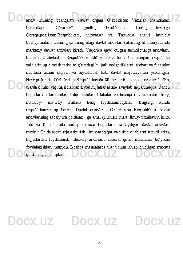 arxiv   ishining   boshqaruv   davlat   organi   O’zbekiston   Vazirlar   Mahkamasi
huzuridagi   “O’zarxiv”   agentligi   hisoblanadi.   Uning   tizimiga
Qoraqalpog’iston   Respublikasi ,   viloyatlar   va   Toshkent   shahri   hududiy
boshqarmalari,   ularning   qaramog’idagi   davlat   arxivlari   (ularning   filiallari)   hamda
markaziy   davlat   arxivlari   kiradi.   Yuqorida   qayd   etilgan   tashkilotlarga   arxivlarni
butlash,   O’zbekiston   Respublikasi   Milliy   arxiv   fondi   hisoblangan   respublika
xalqlarining o’tmish tarixi to’g’risidagi hujjatli yodgorliklarni jamiyat va fuqarolar
manfaati   uchun   saqlash   va   foydalanish   kabi   davlat   majburiyatlari   yuklangan.
Hozirgi   kunda   O’zbekiston   Respublikasida   80   dan   ortiq   davlat   arxivlari   bo’lib,
ularda 6 mln. yig’majildlardan ziyod hujjatlar asrab- avaylab saqlanmoqda. Ushbu
hujjatlardan   tarixchilar,   tadqiqotchilar,   talabalar   va   boshqa   mutaxassislar   ilmiy,
madaniy-   ma’rifiy   ishlarda   keng   foydalanmoqdalar.   Bugungi   kunda
respublikamizning   barcha   Davlat   arxivlari   “O’zbekiston   Respublikasi   davlat
arxivlarining asosiy ish qoidalari” ga amal qilishlari shart. Ilmiy-texnikaviy, kino,
foto   va   fono   hamda   boshqa   maxsus   hujjatlarni   saqlaydigan   davlat   arxivlari
mazkur   Qoidalardan rejalashtirish , ilmiy-tadqiqot va uslubiy ishlarni tashkil etish,
hujjatlardan   foydalanish,   idoraviy   arxivlarni   nazorat   qilish   masalalari   bo’yicha
foydalanishlari   mumkin.   Boshqa   masalalarda   ular   uchun   ishlab   chiqilgan   maxsus
qoidalarga amal qiladilar.
32 