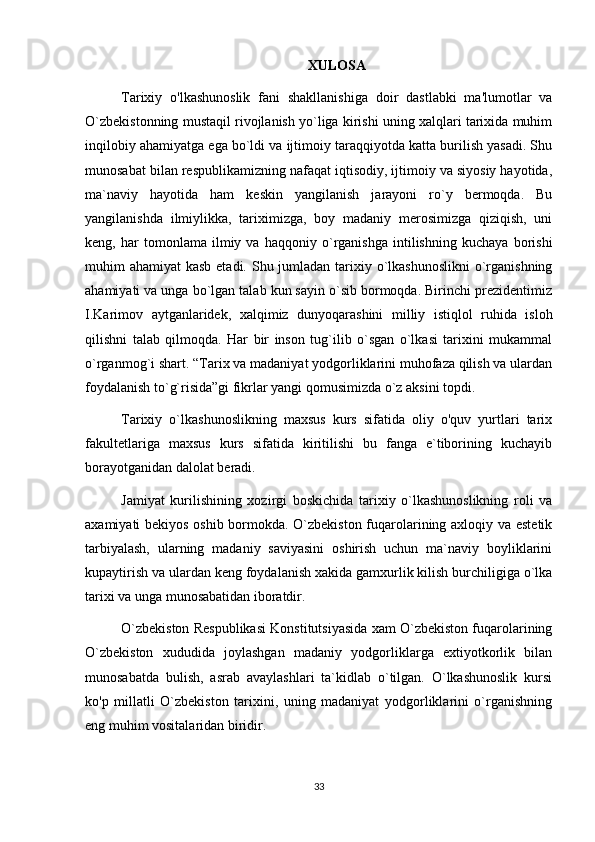 XULOSA
Tarixiy   o'lkashunoslik   fani   shakllanishiga   doir   dastlabki   ma'lumotlar   va
O `zbekistonning mustaqil rivojlanish yo`liga kirishi uning xalqlari tarixida muhim
inqilobiy ahamiyatga ega bo`ldi va ijtimoiy taraqqiyotda katta burilish yasadi. Shu
munosabat bilan respublikamizning nafaqat iqtisodiy, ijtimoiy va siyosiy hayotida,
ma`naviy   hayotida   ham   keskin   yangilanish   jarayoni   ro`y   bermoqda.   Bu
yangilanishda   ilmiylikka,   tariximizga,   boy   madaniy   merosimizga   qiziqish,   uni
keng,   har   tomonlama   ilmiy   va   haqqoniy   o`rganishga   intilishning   kuchaya   borishi
muhim ahamiyat  kasb etadi. Shu jumladan tarixiy o`lkashunoslikni  o`rganishning
ahamiyati va unga bo`lgan talab kun sayin o`sib bormoqda. Birinchi prezidentimiz
I.Karimov   aytganlaridek,   xalqimiz   dunyoqarashini   milliy   istiqlol   ruhida   isloh
qilishni   talab   qilmoqda.   Har   bir   inson   tug`ilib   o`sgan   o`lkasi   tarixini   mukammal
o`rganmog`i shart. “Tarix va madaniyat yodgorliklarini muhofaza qilish va ulardan
foydalanish to`g`risida”gi fikrlar yangi qomusimizda o`z aksini topdi. 
Tarixiy   o`lkashunoslikning   maxsus   kurs   sifatida   oliy   o'quv   yurtlari   tarix
fakultetlariga   maxsus   kurs   sifatida   kiritilishi   bu   fanga   e`tiborining   kuchayib
borayotganidan dalolat beradi.
Jamiyat   kurilishining   xozirgi   boskichida   tarixiy   o`lkashunoslikning   roli   va
axamiyati bekiyos oshib bormokda. O`zbekiston fuqarolarining axloqiy va estetik
tarbiyalash,   ularning   madaniy   saviyasini   oshirish   uchun   ma`naviy   boyliklarini
kupaytirish va ulardan keng foydalanish xakida gamxurlik kilish burchiligiga o`lka
tarixi va unga munosabatidan iboratdir.
O`zbekiston Respublikasi Konstitutsiyasida xam O`zbekiston fuqarolarining
O`zbekiston   xududida   joylashgan   madaniy   yodgorliklarga   extiyotkorlik   bilan
munosabatda   bulish,   asrab   avaylashlari   ta`kidlab   o`tilgan.   O`lkashunoslik   kursi
ko'p   millatli   O`zbekiston   tarixini,   uning   madaniyat   yodgorliklarini   o`rganishning
eng muhim vositalaridan biridir.
33 