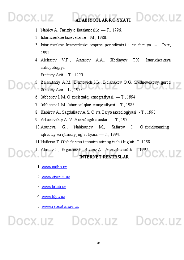 ADABIYOTLAR RO'YXATI
1. Nabiev A. Tarixiy o`lkashunoslik. — T., 1996.
2. Istoricheskoe kraevedenie. - M., 1980.
3. Istoricheskoe   kraevedenie:   vopros   periodizatsii   i   izucheniya.   –     Tver,
1992. 
4. Alekseev   V.P.,   Askarov   A.A.,   Xodjayov   T.K.   Istoricheskaya
antropologiya.
Sredney Azii. - T.: 1990.
5. Belenitskiy   A.M.,   Bentovich   I.B.,   Bolshakov   O.G.   Srednevekovy   gorod
Sredney Azii. - L., 1973.
6. Jabborov I. M. O`zbek xalqi etnografiyasi. — T., 1994.
7. Jabborov I. M. Jahon xalqlari etnografiyasi. - T., 1985. 
8. Kabirov A., Sagdullaev A.S. O`rta Osiyo arxeologiyasi. - T., 1990.
9. Artsixovskiy A. V. Arxeologik asoslar. — T., 1970.
10. Asanova         G.,         Nabixanov         M.,         Safarov         I.         O`zbekistonning  
iqtisodiy va ijtimoiy jug`rofiyasi. — T., 1994.
11. Nafasov T. O`zbekiston toponimlarining izohli lug`ati. T.,1988.
12. Alimov I.,   Ergashev F., Butaev A.   Arxivshunoslik. - T1997.
INTERNET RESURSLAR
1.  www.natlib.uz  
2.  www.ziyonet.uz   
3.  www.kitob.uz
4.  www.tdpu.uz
5.  www.referat.arxiv.uz
34 