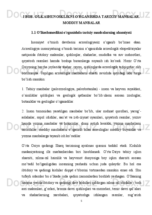 I BOB. O'LKASHUNOSKLIKNI O'RGANISHDA TARIXIY MANBALAR.
MODDIY MANBALAR
1.1 O'lkashunoslikni o'rganishda tarixiy manbalarning ahamiyati
Insoniyat   o’tmish   davrlarini   arxeologiyasiz   o’rganib   bo’lmas   ekan.
Arxeologiya insoniyatning o’tmish tarixini o’rganishda arxeologik ekspeditsiyalar
natijasida   ibtidoiy   makonlar,   qishloqlar,   shaharlar,   mudofaa   va   suv   inshootlari,
qoyatosh   rasmlari   hamda   boshqa   buramlarga   suyanib   ish   ko’radi.   Hozir   O’rta
Osiyoning barcha joylarida shahar, rayon, qishloqlarda arxeologik tadqiqotlar olib
borilmoqda.   Topilgan   arxeologik   manbalarni   shartli   ravishda   quyidagi   ikki   turga
bo’lish mumkin:
1.   Tabiiy   manbalar   (paleozoologiya,   paleobotanika)   -   inson   va   hayvon   suyaklari,
o’simliklar   qoldiqlari   va   geologik   qatlamlar   bo’lib   ularni   asosan   zoologlar ,
botaniklar va geologlar o’rganadilar.
2.   Inson   tomonidan   yaratilgan   manbalar   bo’lib,   ular   mehnat   qurollari,   yarog’-
aslahalar,   sopol   idishlar,   san’at   va   zeb-ziynat   uyamlari,   qoyatosh   rasmlar,   yozuv
hamda   yozma   manbalar   va   hokazolar.   shuni   aytish   kerakki,   yozma   manbalarni
tarixchilar,   moddiy   manbalarni   o’rganish   bilan   arxeologlar   moddiy   buyumlar   va
yozma manbalarga tayanib ish ko’radilar.
O’rta   Osiyo   qadimgi   Sharq   tarixining   ajralmas   qismini   tashkil   etadi.   Kishilik
madaniyatining   ilk   markazlaridan   biri   hisoblanadi.   O’rta   Osiyo   tabiiy   iqlim
sharoiti,   xilma-xil   hsimlik   va   hayvonot   dunyosiga   boy   iqlim   sharoiti   asosan
mo’tadil   bo’lganligidan   inosnning   yashashi   uchun   juda   qulaydir.   Bu   hol   esa
ibtidoiy   va   qadimgi   kishilar   diqqat   e’tiborini   tortmasdan   mumkin   emas   edi.   Shu
tufayli odamlar bu o’lkada juda qadim zamonlardan boshlab yashagan. O’lkaning
hamma yerida ibtidoiy va qadimgi davr kishilari qoldirgan xilma-xil   obidalar - tosh
asri makonlari , g’orlari, bronza davri qishloqlari va mozorlari, temir davri qal’alari
va   shaharlarning   xarobalari,   qoyatoshga   ishlangan   rasmlar,   sug’orish
5 