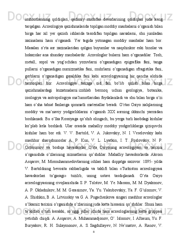 inshootlarining   qoldiqlari,   qadimiy   mudofaa   devorlarining   qoldiqlari   juda   keng
tarqalgan. Arxeologiya qazishmalarida topilgan moddiy manbalarni o’rganish bilan
birga   har   xil   yer   qazish   ishlarida   tasodifan   topilgan   narsalarni,   shu   jumladan
xazinalarni   ham   o’rganadi.   Yer   tagida   yotmagan   moddiy   manbalar   ham   bor.
Masalan   o’rta   asr   xazinalaridan   qolgan   buyumlar   va   naqshinkor   eski   binolar   va
hokazolar   ana   shunday   manbalardir.  Arxeologlar   bularni   ham   o’rganadilar.  Tosh,
metall,   sopol   va   yog’ochdan   yozuvlarni   o’rganadigan   epigrafika   fani,   tanga
pullarni   o’rganadigan   numizmatika   fani,   muhrlarni   o’rganadigan   sfragistika   fani,
gerblarni   o’rganadigan   geraldika   fani   kabi   arxeologiyaning   bir   qancha   alohida
tarmoqlari   bor.   Arxeologiya   tarixga   oid   fan   bo’lib   qolish   bilan   birga
qazishmalardagi   kuzatmalarni   izohlab   bermoq   uchun   geologiya ,   botanika,
zoologiya va antropologiya ma’lumotlaridan foydalaniladi va shu bilan birga o’zi
ham   o’sha   tabiat   fanlariga   qimmatli   materiallar   beradi.   O’rtas   Osiyo   xalqlarining
moddiy   va   ma’naviy   yodgorliklarini   o’rganish   XIX   asrning   ikkinchi   yarmidan
boshlanadi. Bu o’lka Rossiyaga qo’shib olingach, bu yerga turli kasbdagi kishilar
ko’plab   kela   boshladi.   Ular   orasida   mahalliy   moddiy   yodgorliklarga   qiziquvchi
kishilar   ham   bor   edi.   V.   V.   Bartold,   V.   A.   Jukovskiy,   N.   I.   Veselovskiy   kabi
mashhur   sharqshunoslar   A.   P.   Kun,   V.   L.   Lyatkin,   I.   T.   Poslovskiy,   N.   P.
Ostroumov   va   boshqa   havaskorlar   O’rta   Osiyoning   arxeologiyasi   va   tarixini
o’rganishda   o’zlarining   xizmatlarini   qo’shdilar.   Mahalliy   havaskorlarda   Akrom
Asqarov,   M.   Mirmuhammedovlarning   ishlari   ham   diqqatga   sazovor.   1895-   yilda
V.   Bartoldning   bevosita   rahbarligida   va   taklifi   bilan   «Turkiston   arxeologiyasi
havaskorlari   to’garagi»   tuzilib,   uning   ustavi   tasdiqlanadi.   O’rta   Osiyo
arxeologiyasining rivojlanishida S. P. Tolstov, M. Ye. Masson, M. M.   Dyakonov,
A. P. Okladnikov, M. M. Gerasimov, Ya. Yu.   Yakubovskiy , Ya. F. G’ulomov, V.
A. Shishkin, B. A. Litvinskiy va G. A. Pugachenkova singari mashhur arxeologlar
o’lkamiz tarixini o’rganishda o’zlarining juda katta hissasini qo’shdilar. Shuni ham
ta’kidlab   o’tish   kerakki,   so’nggi   yillar   ichida   ham   arxeologlarning   katta   gruppasi
yetishib chiqdi. A. Asqarov, A. Muhammadjonov, O’. Islomov, I. Albaum, Yu. F.
Buryakov,   R.   H.   Sulaymonov,   A.   S.   Sagdullayev,   N.   Ne’matov,   A.   Ranov,   V.
6 