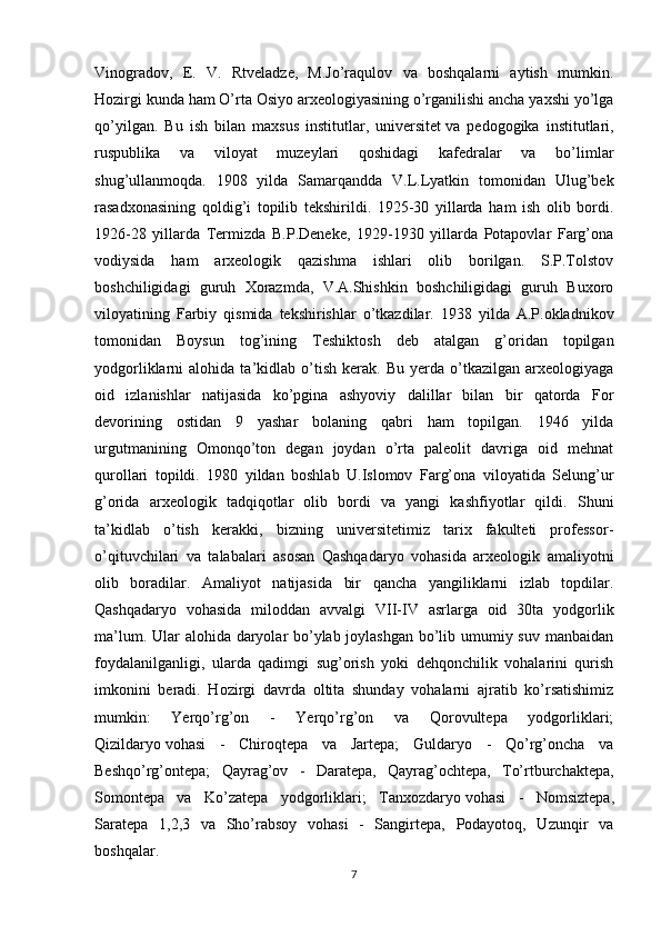 Vinogradov,   E.   V.   Rtveladze,   M.Jo’raqulov   va   boshqalarni   aytish   mumkin.
Hozirgi kunda ham O’rta Osiyo arxeologiyasining o’rganilishi ancha yaxshi yo’lga
qo’yilgan.   Bu   ish   bilan   maxsus   institutlar,   universitet   va   pedogogika   institutlari ,
ruspublika   va   viloyat   muzeylari   qoshidagi   kafedralar   va   bo’limlar
shug’ullanmoqda.   1908   yilda   Samarqandda   V.L.Lyatkin   tomonidan   Ulug’bek
rasadxonasining   qoldig’i   topilib   tekshirildi.   1925-30   yillarda   ham   ish   olib   bordi.
1926-28   yillarda   Termizda   B.P.Deneke,   1929-1930   yillarda   Potapovlar   Farg’ona
vodiysida   ham   arxeologik   qazishma   ishlari   olib   borilgan.   S.P.Tolstov
boshchiligidagi   guruh   Xorazmda,   V.A.Shishkin   boshchiligidagi   guruh   Buxoro
viloyatining   Farbiy   qismida   tekshirishlar   o’tkazdilar.   1938   yilda   A.P.okladnikov
tomonidan   Boysun   tog’ining   Teshiktosh   deb   atalgan   g’oridan   topilgan
yodgorliklarni   alohida   ta’kidlab   o’tish   kerak.   Bu   yerda  o’tkazilgan   arxeologiyaga
oid   izlanishlar   natijasida   ko’pgina   ashyoviy   dalillar   bilan   bir   qatorda   For
devorining   ostidan   9   yashar   bolaning   qabri   ham   topilgan.   1946   yilda
urgutmanining   Omonqo’ton   degan   joydan   o’rta   paleolit   davriga   oid   mehnat
qurollari   topildi.   1980   yildan   boshlab   U.Islomov   Farg’ona   viloyatida   Selung’ur
g’orida   arxeologik   tadqiqotlar   olib   bordi   va   yangi   kashfiyotlar   qildi.   Shuni
ta’kidlab   o’tish   kerakki,   bizning   universitetimiz   tarix   fakulteti   professor-
o’qituvchilari   va   talabalari   asosan   Qashqadaryo   vohasida   arxeologik   amaliyotni
olib   boradilar.   Amaliyot   natijasida   bir   qancha   yangiliklarni   izlab   topdilar.
Qashqadaryo   vohasida   miloddan   avvalgi   VII-IV   asrlarga   oid   30ta   yodgorlik
ma’lum. Ular  alohida daryolar bo’ylab joylashgan bo’lib umumiy suv manbaidan
foydalanilganligi,   ularda   qadimgi   sug’orish   yoki   dehqonchilik   vohalarini   qurish
imkonini   beradi.   Hozirgi   davrda   oltita   shunday   vohalarni   ajratib   ko’rsatishimiz
mumkin:   Yerqo’rg’on   -   Yerqo’rg’on   va   Qorovultepa   yodgorliklari;
Qizildaryo   vohasi   -   Chiroqtepa   va   Jartepa;   Guldaryo   -   Qo’rg’oncha   va
Beshqo’rg’ontepa;   Qayrag’ov   -   Daratepa,   Qayrag’ochtepa,   To’rtburchaktepa,
Somontepa   va   Ko’zatepa   yodgorliklari;   Tanxozdaryo   vohasi   -   Nomsiztepa ,
Saratepa   1,2,3   va   Sho’rabsoy   vohasi   -   Sangirtepa,   Podayotoq,   Uzunqir   va
boshqalar.
7 