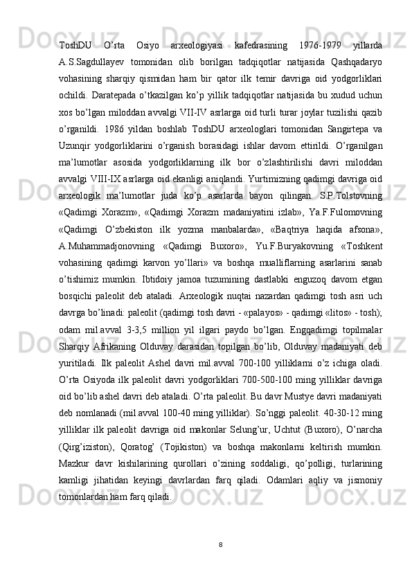 ToshDU   O’rta   Osiyo   arxeologiyasi   kafedrasining   1976-1979   yillarda
A.S.Sagdullayev   tomonidan   olib   borilgan   tadqiqotlar   natijasida   Qashqadaryo
vohasining   sharqiy   qismidan   ham   bir   qator   ilk   temir   davriga   oid   yodgorliklari
ochildi.   Daratepada   o’tkazilgan   ko’p   yillik   tadqiqotlar   natijasida   bu   xudud   uchun
xos bo’lgan miloddan avvalgi  VII-IV asrlarga oid turli turar joylar tuzilishi qazib
o’rganildi.   1986   yildan   boshlab   ToshDU   arxeologlari   tomonidan   Sangirtepa   va
Uzunqir   yodgorliklarini   o’rganish   borasidagi   ishlar   davom   ettirildi.   O’rganilgan
ma’lumotlar   asosida   yodgorliklarning   ilk   bor   o’zlashtirilishi   davri   miloddan
avvalgi VIII-IX asrlarga oid ekanligi aniqlandi. Yurtimizning qadimgi davriga oid
arxeologik   ma’lumotlar   juda   ko’p   asarlarda   bayon   qilingan.   S.P.Tolstovning
«Qadimgi   Xorazm»,   «Qadimgi   Xorazm   madaniyatini   izlab»,   Ya.F.Fulomovning
«Qadimgi   O’zbekiston   ilk   yozma   manbalarda»,   «Baqtriya   haqida   afsona»,
A.Muhammadjonovning   «Qadimgi   Buxoro»,   Yu.F.Buryakovning   «Toshkent
vohasining   qadimgi   karvon   yo’llari»   va   boshqa   mualliflarning   asarlarini   sanab
o’tishimiz   mumkin.   Ibtidoiy   jamoa   tuzumining   dastlabki   enguzoq   davom   etgan
bosqichi   paleolit   deb   ataladi.   Arxeologik   nuqtai   nazardan   qadimgi   tosh   asri   uch
davrga bo’linadi: paleolit (qadimgi tosh davri - «palayos» - qadimgi «litos» - tosh);
odam   mil.avval   3-3,5   million   yil   ilgari   paydo   bo’lgan.   Engqadimgi   topilmalar
Sharqiy   Afrikaning   Olduvay   darasidan   topilgan   bo’lib,   Olduvay   madaniyati   deb
yuritiladi.   Ilk   paleolit   Ashel   davri   mil.avval   700-100   yilliklarni   o’z   ichiga   oladi.
O’rta   Osiyoda   ilk  paleolit   davri   yodgorliklari   700-500-100   ming  yilliklar   davriga
oid bo’lib ashel davri deb ataladi. O’rta paleolit. Bu davr Mustye davri madaniyati
deb nomlanadi (mil.avval 100-40 ming yilliklar). So’nggi paleolit. 40-30-12 ming
yilliklar   ilk   paleolit   davriga   oid   makonlar   Selung’ur,   Uchtut   (Buxoro),   O’narcha
(Qirg’iziston),   Qoratog’   (Tojikiston)   va   boshqa   makonlarni   keltirish   mumkin.
Mazkur   davr   kishilarining   qurollari   o’zining   soddaligi,   qo’polligi,   turlarining
kamligi   jihatidan   keyingi   davrlardan   farq   qiladi.   Odamlari   aqliy   va   jismoniy
tomonlardan ham farq qiladi.
8 