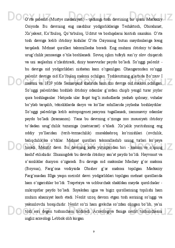 O’rta   paleolit   (Mustye   madaniyati)   -   qadimgi   tosh   davrining   bir   qismi   Markaziy
Osiyoda.   Bu   davrning   eng   mashhur   yodgorliklariga   Teshiktosh,   Obirahmat,
Xo’jakent,   Ko’lbuloq,   Qo’tirbuloq,   Uchtut   va   boshqalarni   kiritish   mumkin.   O’rta
tosh   davriga   kelib   ibtidoiy   kishilar   O’rta   Osiyoning   butun   maydonlariga   keng
tarqaladi.   Mehnat   qurollari   takomillasha   boradi.   Eng   muhimi   ibtidoiy   to’dadan
urug’chilik jamoasiga o’tila boshlanadi. Sovuq iqlim tufayli sun’iy olov chiqarish
va   uni   saqlashni   o’zlashtiradi,   diniy   tasavvurlar   paydo   bo’ladi.   So’nggi   paleolit   -
bu   davrga   oid   yodgorliklari   nisbatan   kam   o’rganilgan.   Ohangarondan   so’nggi
paleolit davriga oid Ko’lbuloq makoni ochilgan. Toshkentning g’arbida Bo’zsuv I
makoni   va   1939   yilda   Samarqand   shahrida   ham   shu   davrga   oid   makon   ochilgan.
So’nggi   paleolitdan   boshlab   ibtidoiy   odamlar   g’ordan   chiqib   yengil   turar   joylar
qura   boshlaganlar.   Natijada   ular   faqat   tog’li   xududlarda   yashab   qolmay,   vohalar
bo’ylab   tarqalib,   tekisliklarda   daryo   va   ko’llar   sohillarida   joylasha   boshlaydilar.
So’nggi   paleolitga   kelib   antropogenez   jarayoni   tugallanadi ,   zamonaviy   odamlar
paydo   bo’ladi   (kramanon).   Yana   bu   davrning   o’zimga   xos   xususiyati   ibtidoiy
to’dadan   urug’chilik   tuzumiga   (matriarxat)   o’tiladi.   Xo’jalik   yuritishning   eng
oddiy   yo’llaridan   (terib-termachilik)   murakkabroq   ko’rinishlari   (ovchilik,
baliqchilik)ka   o’tdilar.   Mehnat   qurollari   takomillashib   uning   turlari   ko’paya
boradi.   Mezolit   davri.   Bu   davrning   katta   yutuqlaridan   biri   -   kamon   va   o’qning
kashf etilishidir. Shuningdek bu davrda ibtidoiy san’at paydo bo’ldi. Hayvonot va
o’simliklar   dunyosi   o’zgaradi.   Bu   davrga   oid   makonlar   Machay   g’or   makoni
(Boysun),   Farg’ona   vodiysida   Obisher   g’or   makoni   topilgan.   Markaziy
Farg’onadan   80ga   yaqin   mezolit   davri   yodgorliklari   topilgan   mehnat   qurollarida
ham   o’zgarishlar   bo’ldi.   Trapetsiya   va   uchburchak   shakldan   mayda   qurolchalar   -
mikropitlar   paydo   bo’ladi.   Suyakdan   igna   va   bigiz   qurollarining   topilishi   ham
muhim   ahamiyat   kasb   etadi.   Neolit   uzoq   davom   etgan   tosh   asrining   so’nggi   va
yakunlovchi   bosqichidir.   Neolit   so’zi   ham   grekcha   so’zdan   olingan   bo’lib,   ya’ni
tosh   asri   degan   tushunchani   bildiradi.   Arxeologiya   faniga   neolit   tushunchasini
ingliz arxeologi Lebbok olib kirgan.
9 