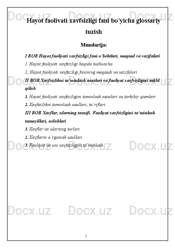 1Hayot faolivati xavfsizligi fani bo’yicha glossariy
tuzish
Mundarija:
I BOB Hayot   faoliyati   xavfsizligi   fani   o’bektlari,   maqsad   va   vazifalari
1. Hayot   faoliyati   xavfsizligi   haqida   tushuncha
2.   Hayot   faoliyati   xavfsizligi   fanining   maqsadi   va   vazifalari
II BOB Xavfsizlikni ta’minlash asoslari va faoliyat xavfsizligini tahlil  
qilish
1. Hayot   faoliyati   xavfsizligini   taminlash   asoslari   va   tarkibiy   qismlari
2. Xavfsizlikni   taminlash   usullari,   ta`riflari
III BOB Xavflar, ularning tasnifi. Faoliyat xavfsizligini   ta’minlash  
tamoyillari,   uslublari
1. Xavflar   va   ularning   turlari
2. Xavflarni   o`rganish   usullari
3. Faoliyat   va   uni   xavfsizligini   ta`minlash