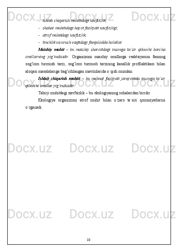 10- ishlab   chiqarish   muhitidagi   xavfsizlik;
- shahar   muhitidagi   hayot   faoliyati   xavfsizligi;
- atrof   muhitdagi   xavfsizlik;
- tinchlik   va   urush   vaqtidagi   favqulodda   holatlar.
Maishiy   muhit   –   bu   maishiy   sharoitdagi   insonga   ta`sir   qiluvchi   barcha
omillarning   yig’indisidir.   Organizmni   maishiy   omillarga   reaktsiyasini   fanning
sog’lom   turmush   tarzi,   sog’lom   turmush   tarzining   kasallik   profilaktikasi   bilan
aloqasi   masalalariga   bag’ishlangan   mavzularida o`qish mumkin.
Ishlab   chiqarish   muhiti   –   bu   mehnat   faoliyati   jarayonida   insonga   ta`sir
qiluvchi   omillar   yig’indisidir.
Tabiiy   muhitdagi   xavfsizlik   –   bu   ekologiyaning   sohalaridan   biridir.
Ekologiya   organizmni   atrof   muhit   bilan   o`zaro   ta`siri   qonuniyatlarini
o`rganadi.