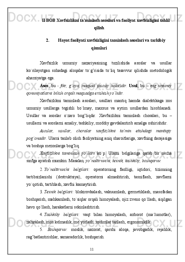 11II BOB Xavfsizlikni ta’minlash asoslari va faoliyat xavfsizligini tahlil
qilish
2. Hayot   faoliyati   xavfsizligini   taminlash   asoslari   va   tarkibiy
qismlari
Xavfsizlik   umumiy   nazariyasining   tuzilishida   asoslar   va   usullar
ko`rilayotgan   sohadagi   aloqalar   to`g’risida   to`liq   tasavvur   qilishda   metodologik
ahamiyatga   ega.
Asos ,   bu   -   fikr,   g’oya,   maqsad   (asosiy   holat)dir .   Usul ,   bu   –   e ng   umumiy
qonuniyatlarni   bilish   orqali maqsadga   erishish   yo`lidir.
Xavfsizlikni   taminlash   asoslari,   usullari   mantiq   hamda   dialektikaga   xos
umumiy   usullarga   tegishli   bo`lmay,   maxsus   va   ayrim   usullardan   hisoblanadi.
Usullar   va   asoslar   o`zaro   bog’liqdir.   Xavfsizlikni   taminlash   choralari,   bu   –
usullarni   va   asoslarni amaliy,   tashkiliy, moddiy   gavdalantirib   amalga   oshirishdir.
Asoslar,   usullar,   choralar   xavfsizlikni   ta`min   etishdagi   mantiqiy
pog’onadir.   Ularni tanlab olish faoliyatning aniq sharoitlariga, xavfning darajasiga
va boshqa   mezonlarga bog’liq.
Xavfsizlikni   taminlash   yo`llari   ko`p.   Ularni   belgilariga   qarab   bir   necha
sinfga   ajratish mumkin.   Masalan ,   yo`naltiruvchi,   texnik,   tashkiliy,   boshqaruv.
2. Yo`naltiruvchi   belgilari:   operatorning   faolligi,   iqtidori;   tizimning
tartibsizlanishi   (destruktsiya),   operatorni   almashtirish,   tasniflash,   xavflarni
yo`qotish,   tartiblash,   xavfni   kamaytirish.
3. Texnik   belgilari:   blokirovkalash,   vakuumlash,   germetiklash,   masofadan
boshqarish, mahkamlash, to`siqlar orqali himoyalash, ojiz zveno qo`llash, siqilgan
havo   qo`llash,   harakatlarni   sekinlashtirish.
4. Tashkiliy   belgilari:   vaqt   bilan   himoyalash,   axborot   (ma`lumotlar),
zahiralash,   mos kelmaslik,   me`yorlash,   xodimlar tanlash,   ergonomiklik.
5. Boshqaruv:   moslik,   nazorat,   qarshi   aloqa,   javobgarlik,   rejalilik,
rag’batlantirishlar,   samaradorlik,   boshqarish. 