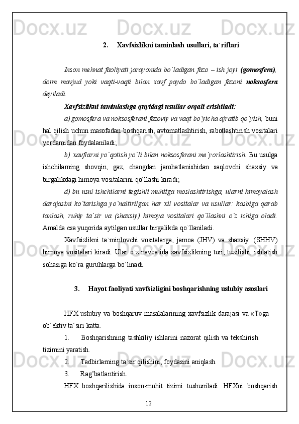 122. Xavfsizlikni   taminlash   usullari,   ta`riflari
Inson mehnat faoliyati jarayonida bo`ladigan fazo – ish joyi   (gomosfera) ,
doim   mavjud   yoki   vaqti-vaqti   bilan   xavf   paydo   bo`ladigan   fazoni   noksosfera
deyiladi.
Xavfsizlikni   taminlashga   quyidagi   usullar   orqali   erishiladi:
a) gomosfera va noksosferani fazoviy va vaqt bo`yicha ajratib qo`yish,  buni
hal   qilish   uchun   masofadan   boshqarish,   avtomatlashtirish,   rabotlashtirish   vositalari
yordamidan   foydalaniladi;
b) xavflarni   yo`qotish   yo`li   bilan   noksosferani   me`yorlashtirish.   Bu   usulga
ishchilarning   shovqin,   gaz,   changdan   jarohatlanishidan   saqlovchi   shaxsiy   va
birgalikdagi   himoya   vositalarini   qo`llashi   kiradi;
d)   bu   usul   ishchilarni   tegishli   muhitga   moslashtirishga,   ularni   himoyalash
darajasini   ko`tarishga   yo`naltirilgan   har   xil   vositalar   va   usullar:   kasbiga   qarab
tanlash,   ruhiy   ta`sir   va   (shaxsiy)   himoya   vositalari   qo`llashni   o`z   ichiga   oladi.
Amalda   esa yuqorida aytilgan   usullar   birgalikda qo`llaniladi.
Xavfsizlikni   ta`minlovchi   vositalarga,   jamoa   (JHV)   va   shaxsiy   (SHHV)
himoya vositalari kiradi. Ular o`z navbatida xavfsizlikning turi, tuzilishi, ishlatish
sohasiga   ko`ra   guruhlarga   bo`linadi.
3. Hayot   faoliyati   xavfsizligini   boshqarishning   uslubiy   asoslari
HFX   uslubiy   va   boshqaruv   masalalarining   xavfsizlik   darajasi   va   «T»ga  
ob`ektiv   ta`siri   katta.
1. Boshqarishning   tashkiliy   ishlarini   nazorat   qilish   va   tekshirish  
tizimini   yaratish.
2. Tadbirlarning   ta`sir   qilishini,   foydasini   aniqlash.
3. Rag’batlantirish.
HFX   boshqarilishida   inson-muhit   tizimi   tushuniladi.   HFXni   boshqarish 