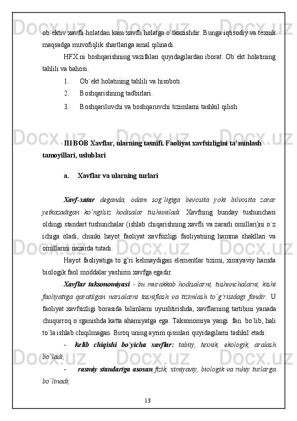 13ob`ektiv   xavfli holatdan kam xavfli holatga o`tkazishdir. Bunga iqtisodiy va texnik
maqsadga   muvofiqlik   shartlariga amal   qilinadi.
HFX ni boshqarishning vazifalari quyidagilardan iborat: Ob`ekt holatining
tahlili   va bahosi.
1. Ob`ekt   holatining   tahlili   va   hisoboti.
2. Boshqarishning   tadbirlari.
3. Boshqariluvchi   va   boshqaruvchi   tizimlarni   tashkil   qilish.
III BOB Xavflar, ularning tasnifi. Faoliyat xavfsizligini   ta’minlash  
tamoyillari,   uslublari
a. Xavflar   va   ularning   turlari
Xavf-xatar   deganda,   odam   sog’ligiga   bevosita   yoki   bilvosita   zarar
yetkazadigan   ko`ngilsiz   hodisalar   tushuniladi.   Xavfning   bunday   tushunchasi
oldingi   standart tushunchalar (ishlab chiqarishning xavfli va zararli omillari)ni o`z
ichiga   oladi,   chunki   hayot   faoliyat   xavfsizligi   faoliyatning   hamma   shakllari   va
omillarini   nazarda   tutadi.
Hayot   faoliyatiga   to`g’ri   kelmaydigan   elementlar   tizimi,   ximiyaviy   hamda
biologik faol   moddalar yashirin   xavfga egadir.
Xavflar   taksonomiyasi   -   bu   murakkab   hodisalarni,   tushunchalarni,   kishi
faoliyatiga   qaratilgan   narsalarni   tasniflash   va   tizimlash   to`g’risidagi   fandir.   U
faoliyat   xavfsizligi   borasida   bilimlarni   uyushtirishda,   xavflarning   tartibini   yanada
chuqurroq o`rganishda katta ahamiyatga ega. Taksonomiya   yangi   fan   bo`lib, hali
to`la   ishlab   chiqilmagan.   Biroq   uning   ayrim   qismlari quyidagilarni   tashkil   etadi:
- kelib   chiqishi   bo`yicha   xavflar:   tabiiy,   texnik,   ekologik,   aralash
bo`ladi;
- rasmiy   standartga   asosan   fizik,   ximiyaviy,   biologik   va   ruhiy   turlarga
bo`linadi;