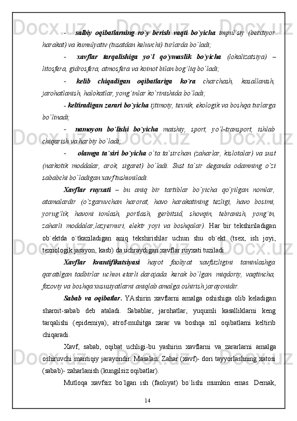 14- salbiy   oqibatlarning   ro`y   berish   vaqti   bo`yicha   impul’siy   (beixtiyor
harakat)   va kumulyativ (tusatdan keluvchi)   turlarda   bo`ladi;
- xavflar   tarqalishiga   yo`l   qo`ymaslik   bo`yicha   (lokalizatsiya)   –
litosfera,   gidrosfera,   atmosfera   va koinot   bilan   bog’liq   bo`ladi;
- kelib   chiqadigan   oqibatlariga   ko`ra   charchash,   kasallanish,
jarohatlanish,   halokatlar,   yong’inlar   ko`rinishida   bo`ladi;
- keltiradigan zarari bo`yicha  ijtimoiy, texnik, ekologik va boshqa turlarga
bo`linadi;
- namoyon   bo`lishi   bo`yicha   maishiy,   sport,   yo`l-transport,   ishlab
chiqarish va   harbiy   bo`ladi;
- olamga   ta`siri   bo`yicha   o`ta   ta`sirchan   (zaharlar,   kislotalar)   va   sust
(narkotik   moddalar,   arok,   sigaret)   bo`ladi.   Sust   ta`sir   deganda   odamning   o`zi
sababchi bo`ladigan   xavf   tushuniladi.
Xavflar   ruyxati   –   bu   aniq   bir   tartiblar   bo`yicha   qo`yilgan   nomlar,
atamalardir   (o`zgaruvchan   harorat,   havo   harakatining   tezligi,   havo   bosimi,
yorug’lik,   havoni   ionlash,   portlash,   gerbitsid,   shovqin,   tebranish,   yong’in,
zaharli   moddalar,lazyernuri,   elektr   yoyi   va   boshqalar) .   Har   bir   tekshiriladigan
ob`ektda   o`tkaziladigan   aniq   tekshirishlar   uchun   shu   ob`ekt   (tsex,   ish   joyi,
texnologik   jarayon, kasb)   da   uchraydigan   xavflar ruyxati tuziladi.
Xavflar   kvantifikatsiyasi   hayot   faoliyat   xavfsizligini   taminlashga
qaratilgan   tadbirlar   uchun   etarli   darajada   kerak   bo`lgan   miqdoriy,   vaqtincha,
fazoviy va   boshqa xususiyatlarni aniqlab amalga oshirish   jarayonidir.
Sabab   va   oqibatlar .   YAshirin   xavflarni   amalga   oshishiga   olib   keladigan
sharoit-sabab   deb   ataladi.   Sabablar,   jarohatlar,   yuqumli   kasalliklarni   keng
tarqalishi   (epidemiya),   atrof-muhitga   zarar   va   boshqa   xil   oqibatlarni   keltirib
chiqaradi.
Xavf,   sabab,   oqibat   uchligi-bu   yashirin   xavflarni   va   zararlarni   amalga
oshiruvchi mantiqiy jarayondir. Masalan: Zahar (xavf)- dori tayyorlashning xatosi
(sabab)-   zaharlanish   (kungilsiz   oqibatlar).
Mutloqa   xavfsiz   bo`lgan   ish   (faoliyat)   bo`lishi   mumkin   emas.   Demak,