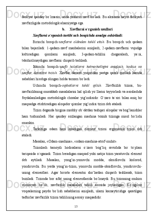 15faoliyat   qanday   bo`lmasin,   unda   yashirin   xavf   bo`ladi.   Bu   aksioma   hayot   faoliyati
xavfsizligida metodologik   ahamiyatga ega.
b. Xavflarni   o`rganish   usullari
Xavflarni   o`rganish   tartibi   uch   bosqichda   amalga   oshiriladi:
Birinchi   bosqich- xavflarni   oldindan   tahlil   etish.   Bu   bosqich   uch   qadam
bilan   bajariladi:   1-qadam-xavf   manbalarini   aniqlash;   2-qadam-xavflarni   vujudga
keltiradigan   qismlarni   aniqlash;   3-qadam-tahlilni   chegaralash,   ya`ni,
tekshirilmaydigan   xavflarni   chiqarib tashlash.
Ikkinchi   bosqich- xavfli   holatlarni   ketma-ketligini   aniqlash,   hodisa   va
xavflar   daraxtini   tuzish.   Xavflar   daraxti   yuqoridan   pastga   qarab   quriladi   hamda
sabablari   hisobga   olingan   holda   tamom   bo`ladi.
Uchinchi   bosqich - oqibatlarni   tahlil   qilish.   Xavfsizlik   tizimi,   bu-
xavfsizlikning   murakkab masalalarini hal qilish yo`llarini tayyorlash va asoslashda
foydalaniladigan   metodologik   choralar   yig’indisidir.   O`zaro   ta`siri   bilan   aniq   bir
maqsadga   etishtiradigan   aloqador   qismlar   yig’indisi   tizim   deb   ataladi.
Tizim deganda birgina moddiy ob`ektdan tashqari aloqalar va bog’lanishlar
ham   tushuniladi.   Har   qanday   sozlangan   mashina   texnik   tizimga   misol   bo`lishi
mumkin.
Tarkibiga   odam   ham   kiradigan   element   tizimi   ergonomik   tizim   deb
ataladi.
Masalan,   «Odam-mashina»,   «odam-mashina-atrof-muhit».
Tizimlash   tamoyili   hodisalarni   o`zaro   bog’liq   ravishda   bir   to`plam
tariqasida   o`rganadi. Tizim beradigan maqsad yoki natija tizim yaratuvchi element
deb   aytiladi.   Masalan,   yong’in-yonuvchi   modda,   oksidlovchi   kislorod,
yondiruvchi.   Bu   yerda   yong’in-tizim,   yonuvchi   modda-oksidlovchi,   yondiruvchi-
uning   elementlari.   Agar   birorta   elementni   sho’lardan   chiqarib   tashlasak,   tizim
buziladi.   Tizimda   bor   sifat   uning   elementlarida   bo`lmaydi.   Bu   tizimning   muhim
xususiyati   bo`lib,   xavfsizlik   masalalari   tahlili   asosida   joylashgan.   Ko`ngilsiz
voqealarning   paydo   bo`lish   sabablarini   aniqlash,   ularni   kamaytirishga   qaratilgan
tadbirlar   xavfsizlik   tizimi   tahlilining   asosiy   maqsadidir.