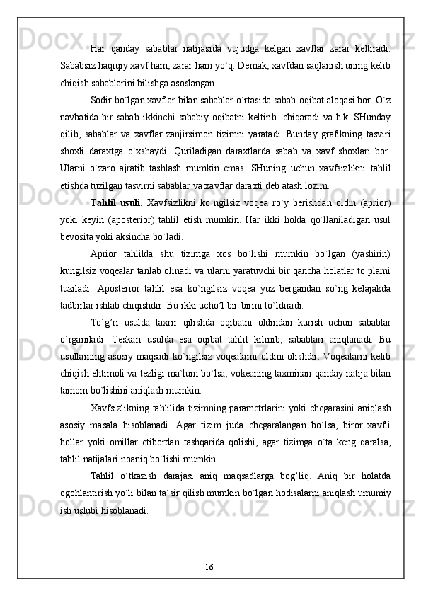 16Har   qanday   sabablar   natijasida   vujudga   kelgan   xavflar   zarar   keltiradi.
Sababsiz   haqiqiy xavf ham, zarar ham yo`q. Demak, xavfdan saqlanish uning kelib
chiqish   sabablarini   bilishga   asoslangan.
Sodir bo`lgan xavflar bilan sabablar o`rtasida sabab-oqibat aloqasi bor. O`z
navbatida bir  sabab   ikkinchi   sababiy oqibatni   keltirib   chiqaradi va h.k. SHunday
qilib,   sabablar   va   xavflar   zanjirsimon   tizimni   yaratadi.   Bunday   grafikning   tasviri
shoxli   daraxtga   o`xshaydi.   Quriladigan   daraxtlarda   sabab   va   xavf   shoxlari   bor.
Ularni   o`zaro   ajratib   tashlash   mumkin   emas.   SHuning   uchun   xavfsizlikni   tahlil
etishda   tuzilgan   tasvirni sabablar va   xavflar   daraxti deb atash lozim.
Tahlil   usuli.   Xavfsizlikni   ko`ngilsiz   voqea   ro`y   berishdan   oldin   (aprior)
yoki   keyin   (aposterior)   tahlil   etish   mumkin.   Har   ikki   holda   qo`llaniladigan   usul
bevosita   yoki   aksincha   bo`ladi.
Aprior   tahlilda   shu   tizimga   xos   bo`lishi   mumkin   bo`lgan   (yashirin)
kungilsiz   voqealar tanlab olinadi va ularni yaratuvchi bir qancha holatlar to`plami
tuziladi.   Aposterior   tahlil   esa   ko`ngilsiz   voqea   yuz   bergandan   so`ng   kelajakda
tadbirlar ishlab   chiqishdir.   Bu ikki   ucho’l   bir-birini to`ldiradi.
To`g’ri   usulda   taxrir   qilishda   oqibatni   oldindan   kurish   uchun   sabablar
o`rganiladi.   Teskari   usulda   esa   oqibat   tahlil   kilinib,   sabablari   aniqlanadi.   Bu
usullarning asosiy maqsadi   ko`ngilsiz voqealarni oldini  olishdir. Voqealarni  kelib
chiqish ehtimoli va tezligi ma`lum bo`lsa, vokeaning taxminan qanday natija bilan
tamom   bo`lishini   aniqlash   mumkin.
Xavfsizlikning   tahlilida   tizimning   parametrlarini   yoki   chegarasini   aniqlash
asosiy   masala   hisoblanadi.   Agar   tizim   juda   chegaralangan   bo`lsa,   biror   xavfli
hollar   yoki   omillar   etibordan   tashqarida   qolishi,   agar   tizimga   o`ta   keng   qaralsa,
tahlil   natijalari   noaniq   bo`lishi   mumkin.
Tahlil   o`tkazish   darajasi   aniq   maqsadlarga   bog’liq.   Aniq   bir   holatda
ogohlantirish   yo`li   bilan   ta`sir   qilish   mumkin   bo`lgan   hodisalarni   aniqlash   umumiy
ish   uslubi   hisoblanadi.