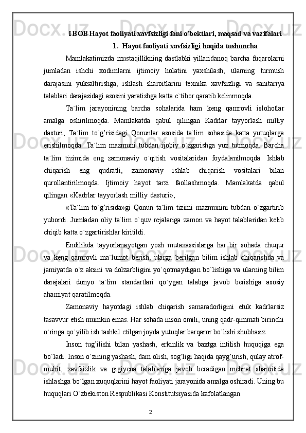 2I BOB Hayot   faoliyati   xavfsizligi   fani   o’bektlari,   maqsad   va   vazifalari
1. Hayot   faoliyati   xavfsizligi   haqida   tushuncha
Mamlakatimizda   mustaqillikning   dastlabki   yillaridanoq   barcha   fuqarolarni
jumladan   ishchi   xodimlarni   ijtimoiy   holatini   yaxshilash,   ularning   turmush
darajasini   yuksaltirishga,   ishlash   sharoitlarini   texnika   xavfsizligi   va   sanitariya
talablari   darajasidagi   asosini yaratishga   katta   e`tibor   qaratib kelinmoqda.
Ta`lim   jarayonining   barcha   sohalarida   ham   keng   qamrovli   islohotlar
amalga   oshirilmoqda.   Mamlakatda   qabul   qilingan   Kadrlar   tayyorlash   milliy
dasturi,   Ta`lim   to`g’risidagi   Qonunlar   asosida   ta`lim   sohasida   katta   yutuqlarga
erishilmoqda.   Ta`lim   mazmuni   tubdan   ijobiy   o`zgarishga   yuz   tutmoqda.   Barcha
ta`lim   tizimida   eng   zamonaviy   o`qitish   vositalaridan   foydalanilmoqda.   Ishlab
chiqarish   eng   qudratli,   zamonaviy   ishlab   chiqarish   vositalari   bilan
qurollantirilmoqda.   Ijtimoiy   hayot   tarzi   faollashmoqda.   Mamlakatda   qabul
qilingan   «Kadrlar   tayyorlash   milliy   dasturi»,
«Ta`lim   to`g’risida»gi   Qonun   ta`lim   tizimi   mazmunini   tubdan   o`zgartirib
yubordi.   Jumladan   oliy  ta`lim   o`quv  rejalariga  zamon   va   hayot   talablaridan   kelib
chiqib katta   o`zgartirishlar   kiritildi.
Endilikda   tayyorlanayotgan   yosh   mutaxassislarga   har   bir   sohada   chuqur
va   keng   qamrovli   ma`lumot   berish,   ularga   berilgan   bilim   ishlab   chiqarishda   va
jamiyatda   o`z aksini va dolzarbligini yo`qotmaydigan bo`lishiga va ularning bilim
darajalari   dunyo   ta`lim   standartlari   qo`ygan   talabga   javob   berishiga   asosiy
ahamiyat   qaratilmoqda.
Zamonaviy   hayotdagi   ishlab   chiqarish   samaradorligini   etuk   kadrlarsiz
tasavvur   etish mumkin emas. Har sohada inson omili, uning qadr-qimmati birinchi
o`ringa   qo`yilib   ish   tashkil etilgan   joyda   yutuqlar   barqaror   bo`lishi   shubhasiz.
Inson   tug’ilishi   bilan   yashash,   erkinlik   va   baxtga   intilish   huquqiga   ega
bo`ladi.   Inson o`zining yashash, dam olish, sog’ligi haqida qayg’urish, qulay atrof-
muhit,   xavfsizlik   va   gigiyena   talablariga   javob   beradigan   mehnat   sharoitida
ishlashga   bo`lgan xuquqlarini hayot faoliyati jarayonida amalga oshiradi. Uning bu
huquqlari   O`zbekiston Respublikasi Konstitutsiyasida   kafolatlangan.
