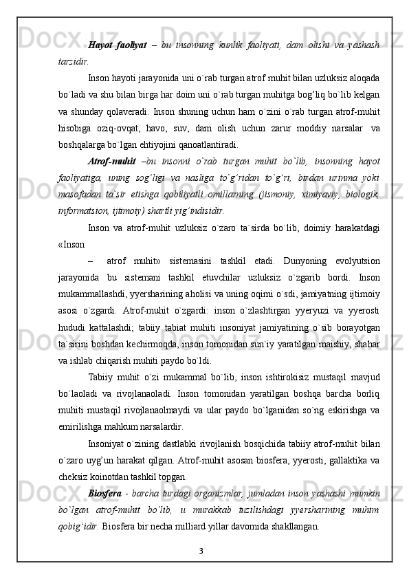 3Hayot   faoliyat   –   bu   insonning   kunlik   faoliyati,   dam   olishi   va   yashash
tarzidir.
Inson hayoti jarayonida uni o`rab turgan atrof muhit bilan uzluksiz aloqada
bo`ladi va shu bilan birga har doim uni o`rab turgan muhitga bog’liq bo`lib kelgan
va   shunday   qolaveradi.   Inson   shuning   uchun   ham   o`zini   o`rab   turgan   atrof-muhit
hisobiga   oziq-ovqat,   havo,   suv,   dam   olish   uchun   zarur   moddiy   narsalar   va
boshqalarga   bo`lgan   ehtiyojini   qanoatlantiradi.
Atrof-muhit   – bu   insonni   o`rab   turgan   muhit   bo`lib,   insonning   hayot
faoliyatiga,   uning   sog’ligi   va   nasliga   to`g’ridan   to`g’ri,   birdan   urinma   yoki
masofadan   ta`sir   etishga   qobiliyatli   omillarning   (jismoniy,   ximiyaviy,   biologik,
informatsion,   ijtimoiy)   shartli   yig’indisidir.
Inson   va   atrof-muhit   uzluksiz   o`zaro   ta`sirda   bo`lib,   doimiy   harakatdagi
«Inson
– atrof   muhit»   sistemasini   tashkil   etadi.   Dunyoning   evolyutsion
jarayonida   bu   sistemani   tashkil   etuvchilar   uzluksiz   o`zgarib   bordi.   Inson
mukammallashdi,   yyersharining   aholisi   va   uning   oqimi   o`sdi,   jamiyatning   ijtimoiy
asosi   o`zgardi.   Atrof-muhit   o`zgardi:   inson   o`zlashtirgan   yyeryuzi   va   yyerosti
hududi   kattalashdi;   tabiiy   tabiat   muhiti   insoniyat   jamiyatining   o`sib   borayotgan
ta`sirini   boshdan   kechirmoqda, inson tomonidan sun`iy yaratilgan maishiy, shahar
va ishlab chiqarish   muhiti   paydo   bo`ldi.
Tabiiy   muhit   o`zi   mukammal   bo`lib,   inson   ishtirokisiz   mustaqil   mavjud
bo`laoladi   va   rivojlanaoladi.   Inson   tomonidan   yaratilgan   boshqa   barcha   borliq
muhiti   mustaqil   rivojlanaolmaydi   va   ular   paydo   bo`lganidan   so`ng   eskirishga   va
emirilishga   mahkum   narsalardir.
Insoniyat   o`zining   dastlabki   rivojlanish   bosqichida   tabiiy   atrof-muhit   bilan
o`zaro uyg’un harakat qilgan. Atrof-muhit asosan biosfera, yyerosti, gallaktika va
cheksiz   koinotdan   tashkil   topgan.
Biosfera   -   barcha   turdagi   organizmlar,   jumladan   inson   yashashi   mumkin
bo`lgan   atrof-muhit   bo`lib,   u   murakkab   tuzilishdagi   yyersharining   muhim
qobig’idir.   Biosfera   bir   necha   milliard   yillar   davomida   shakllangan.