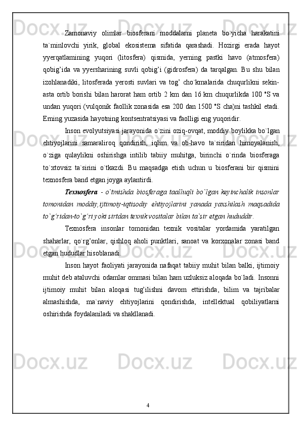 4Zamonaviy   olimlar   biosferani   moddalarni   planeta   bo`yicha   harakatini
ta`minlovchi   yirik,   global   ekosistema   sifatida   qarashadi.   Hozirgi   erada   hayot
yyerqatlamining   yuqori   (litosfera)   qismida,   yerning   pastki   havo   (atmosfera)
qobig’ida   va   yyersharining   suvli   qobig’i   (gidrosfera)   da   tarqalgan.   Bu   shu   bilan
izohlanadiki,   litosferada   yerosti   suvlari   va   tog’   cho`kmalarida   chuqurlikni   sekin-
asta ortib borishi   bilan   harorat   ham   ortib   2   km   dan   16   km   chuqurlikda   100   o
S   va
undan   yuqori   (vulqonik faollik zonasida esa 200 dan 1500   o
S cha)ni tashkil etadi.
Erning yuzasida   hayotning   kontsentratsiyasi va   faolligi   eng   yuqoridir.
Inson   evolyutsiyasi   jarayonida   o`zini   oziq-ovqat,   moddiy   boylikka   bo`lgan
ehtiyojlarini   samaraliroq   qondirish,   iqlim   va   ob-havo   ta`siridan   himoyalanish,
o`ziga   qulaylikni   oshirishga   intilib   tabiiy   muhitga,   birinchi   o`rinda   biosferaga
to`xtovsiz   ta`sirini   o`tkazdi.   Bu   maqsadga   etish   uchun   u   biosferani   bir   qismini
texnosfera band   etgan joyga aylantirdi.
Texnosfera   -   o`tmishda   biosferaga   taalluqli   bo`lgan   keyinchalik   insonlar
tomonidan   moddiy,ijtimoiy-iqtisodiy   ehtiyojlarini   yanada   yaxshilash   maqsadida
to`g’ridan-to`g’ri   yoki   sirtdan   texnik   vositalar   bilan   ta`sir etgan   hududdir.
Texnosfera   insonlar   tomonidan   texnik   vositalar   yordamida   yaratilgan
shaharlar,   qo`rg’onlar,   qishloq   aholi   punktlari,   sanoat   va   korxonalar   zonasi   band
etgan hududlar   hisoblanadi.
Inson   hayot   faoliyati   jarayonida   nafaqat   tabiiy   muhit   bilan   balki,   ijtimoiy
muhit   deb ataluvchi odamlar ommasi bilan ham uzluksiz aloqada bo`ladi. Insonni
ijtimoiy   muhit   bilan   aloqasi   tug’ilishni   davom   ettirishda,   bilim   va   tajribalar
almashishda,   ma`naviy   ehtiyojlarini   qondirishda,   intellektual   qobiliyatlarni
oshirishda foydalaniladi   va   shakllanadi.