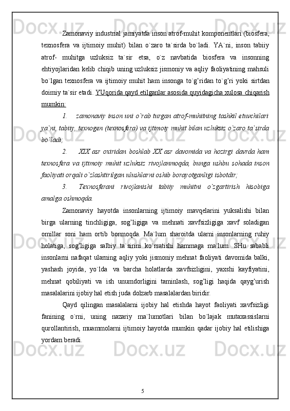 5Zamonaviy   industrial   jamiyatda   inson   atrof-muhit   komponentlari   (biosfera,
texnosfera   va   ijtimoiy   muhit)   bilan   o`zaro   ta`sirda   bo`ladi.   YA`ni,   inson   tabiiy
atrof-   muhitga   uzluksiz   ta`sir   etsa,   o`z   navbatida   biosfera   va   insonning
ehtiyojlaridan kelib   chiqib uning uzluksiz jismoniy va aqliy faoliyatining mahsuli
bo`lgan   texnosfera   va   ijtimoiy   muhit   ham   insonga   to`g’ridan   to`g’ri   yoki   sirtdan
doimiy   ta`sir   etadi.   YUqorida        qayd etilganlar             asosida        quyidagicha        xulosa        chiqarish   
mumkin:
1. zamonaviy inson uni o`rab turgan atrof-muhitning tashkil etuvchilari
ya`ni,   tabiiy,   texnogen   (texnosfera)   va   ijtimoiy   muhit   bilan   uzluksiz   o`zaro   ta`sirda
bo`ladi;
2. XIX   asr   oxiridan   boshlab   XX   asr   davomida   va   hozirgi   davrda   ham
texnosfera   va   ijtimoiy   muhit   uzluksiz   rivojlanmoqda,   bunga   ushbu   sohada   inson
faoliyati   orqali   o`zlashtirilgan   ulushlarni   oshib borayotganligi   isbotdir;
3. Texnosferani   rivojlanishi   tabiiy   muhitni   o`zgartirish   hisobiga
amalga   oshmoqda.
Zamonaviy   hayotda   insonlarning   ijtimoiy   mavqelarini   yuksalishi   bilan
birga   ularning   tinchligiga,   sog’ligiga   va   mehnati   xavfsizligiga   xavf   soladigan
omillar   soni   ham   ortib   bormoqda.   Ma`lum   sharoitda   ularni   insonlarning   ruhiy
holatiga,   sog’ligiga   salbiy   ta`sirini   ko`rsatishi   hammaga   ma`lum.   SHu   sababli
insonlarni   nafaqat   ularning   aqliy   yoki   jismoniy   mehnat   faoliyati   davomida   balki,
yashash   joyida,   yo`lda   va   barcha   holatlarda   xavfsizligini,   yaxshi   kayfiyatini,
mehnat   qobiliyati   va   ish   unumdorligini   taminlash,   sog’ligi   haqida   qayg’urish
masalalarini ijobiy hal etish juda   dolzarb masalalardan   biridir.
Qayd   qilingan   masalalarni   ijobiy   hal   etishda   hayot   faoliyati   xavfsizligi
fanining   o`rni,   uning   nazariy   ma`lumotlari   bilan   bo`lajak   mutaxassislarni
qurollantirish,   muammolarni   ijtimoiy   hayotda   mumkin   qadar   ijobiy   hal   etilishiga
yordam   beradi.