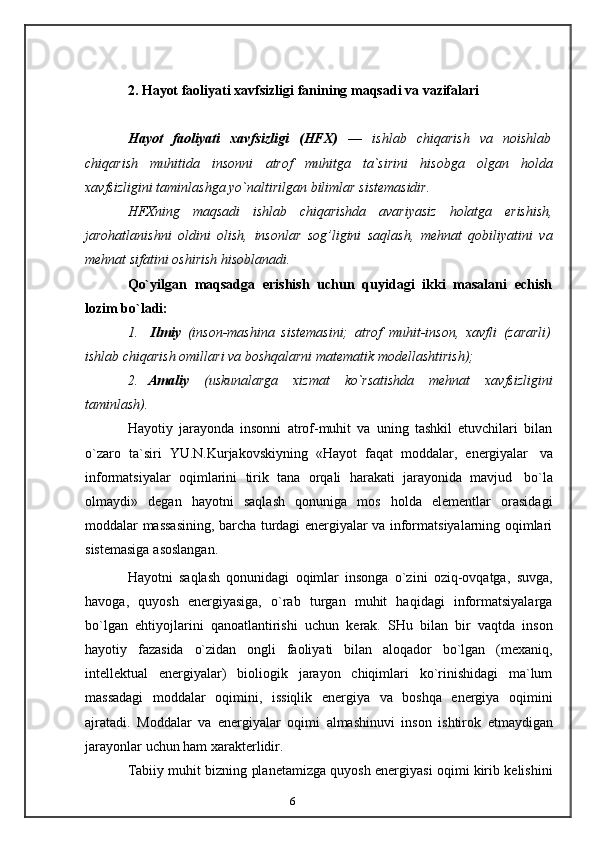 62.   Hayot   faoliyati   xavfsizligi   fanining   maqsadi   va   vazifalari
Hayot   faoliyati   xavfsizligi   (HFX)   —   ishlab   chiqarish   va   noishlab
chiqarish   muhitida   insonni   atrof   muhitga   ta`sirini   hisobga   olgan   holda
xavfsizligini   taminlashga   yo`naltirilgan   bilimlar   sistemasidir.
HFXning   maqsadi   ishlab   chiqarishda   avariyasiz   holatga   erishish,
jarohatlanishni   oldini   olish,   insonlar   sog’ligini   saqlash,   mehnat   qobiliyatini   va
mehnat sifatini   oshirish   hisoblanadi.
Qo`yilgan   maqsadga   erishish   uchun   quyidagi   ikki   masalani   echish
lozim   bo`ladi:
1. Ilmiy   (inson-mashina   sistemasini;   atrof   muhit-inson,   xavfli   (zararli)
ishlab   chiqarish   omillari va   boshqalarni   matematik   modellashtirish);
2. Amaliy   (uskunalarga   xizmat   ko`rsatishda   mehnat   xavfsizligini
taminlash).
Hayotiy   jarayonda   insonni   atrof-muhit   va   uning   tashkil   etuvchilari   bilan
o`zaro   ta`siri   YU.N.Kurjakovskiyning   «Hayot   faqat   moddalar,   energiyalar   va
informatsiyalar   oqimlarini   tirik   tana   orqali   harakati   jarayonida   mavjud   bo`la
olmaydi»   degan   hayotni   saqlash   qonuniga   mos   holda   elementlar   orasidagi
moddalar   massasining, barcha turdagi energiyalar va informatsiyalarning oqimlari
sistemasiga   asoslangan.
Hayotni   saqlash   qonunidagi   oqimlar   insonga   o`zini   oziq-ovqatga,   suvga,
havoga,   quyosh   energiyasiga,   o`rab   turgan   muhit   haqidagi   informatsiyalarga
bo`lgan   ehtiyojlarini   qanoatlantirishi   uchun   kerak.   SHu   bilan   bir   vaqtda   inson
hayotiy   fazasida   o`zidan   ongli   faoliyati   bilan   aloqador   bo`lgan   (mexaniq,
intellektual   energiyalar)   bioliogik   jarayon   chiqimlari   ko`rinishidagi   ma`lum
massadagi   moddalar   oqimini,   issiqlik   energiya   va   boshqa   energiya   oqimini
ajratadi.   Moddalar   va   energiyalar   oqimi   almashinuvi   inson   ishtirok   etmaydigan
jarayonlar   uchun   ham   xarakterlidir.
Tabiiy muhit bizning planetamizga quyosh energiyasi oqimi kirib kelishini