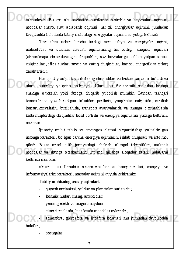 7ta`minlaydi.   Bu   esa   o`z   navbatida   biosferada   o`simlik   va   hayvonlar   oqimini,
moddalar   (havo,   suv)   adiabatik   oqimini,   har   xil   energiyalar   oqimini,   jumladan
favqulodda   holatlarda   tabiiy   muhitdagi   energiyalar   oqimini ro`yobga   keltiradi.
Texnosfera   uchun   barcha   turdagi   xom   ashyo   va   energiyalar   oqimi,
mahsulotlar   va   odamlar   navbati   oqimlarining   har   xilligi;   chiqindi   oqimlari
(atmosferaga   chiqarilayotgan   chiqindilar,   suv   hovzalariga   tashlanayotgan   sanoat
chiqindilari,   iflos   suvlar,   suyuq   va   qattiq   chiqindilar,   har   xil   energetik   ta`sirlar)
xarakterlidir.
Har qanday xo`jalik yuritishning chiqindilari va teskari samarasi   bo`ladi va
ularni   butunlay   yo`qotib   bo`lmaydi.   Ularni   bir   fizik-ximik   shakldan   boshqa
shaklga   o`tkazish   yoki   fazoga   chiqarib   yuborish   mumkin.   Bundan   tashqari
texnosferada   yuz   beradigan   to`satdan   portlash,   yong’inlar   natijasida,   qurilish
konstruktsiyalarini   buzilishida,   transport   avariyalarida   va   shunga   o`xshashlarda
katta   miqdordagi   chiqindilar   hosil   bo`lishi   va   energiya   oqimlarini   yuzaga   keltirishi
mumkin.
Ijtimoiy   muhit   tabiiy   va   texnogen   olamni   o`zgartirishga   yo`naltirilgan
insonga   xarakterli bo`lgan barcha energiya oqimlarini ishlab chiqaradi va iste`mol
qiladi.   Bular   misol   qilib   jamiyatdagi   chekish,   alkogol   ichimliklar,   narkotik
moddalar   va   shunga   o`xshashlarni   iste`mol   qilishga   aloqador   zararli   holatlarni
keltirish   mumkin.
«Inson   -   atrof   muhit»   sistemasini   har   xil   komponentlari,   energiya   va
informatsiyalarini xarakterli   massalar   oqimini quyida   keltiramiz:
Tabiiy   muhitning   asosiy   oqimlari.
- quyosh   nurlanishi,   yulduz   va   planetalar   nurlanishi;
- kosmik   nurlar,   chang,   asteroidlar;
- yerning   elektr   va   magnit   maydoni;
- ekosistemalarda,   biosferada   moddalar   aylanishi;
- atmosfera,   gidrosfera   va   litosfera   holatlari   shu   jumladan   favqulodda
holatlar;
- boshqalar. 