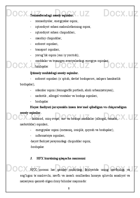 8Texnosferadagi   asosiy   oqimlar.
- xomashyolar,   energiyalar   oqimi;
- iqtisodiyot   sohasi   mahsulotlarining   oqimi;
- iqtisodiyot   sohasi   chiqindilari;
- maishiy   chiqindilar;
- axborot   oqimlari;
- transport   oqimlari;
- yorug’lik   oqimi   (sun`iy   yoritish);
- moddalar   va   texnogen   avariyalardagi   energiya oqimlari;
- boshqalar.
Ijtimoiy   muhitdagi   asosiy   oqimlar.
- axborot   oqimlari   (o`qitish,   davlat   boshqaruvi,   xalqaro   hamkorlik  
boshqalar);
- odamlar   oqimi   (demografik   portlash,   aholi   urbanizatsiyasi);
- narkotik   ,   alkogol   vositalar   va   boshqa   oqimlari;
- boshqalar.
Hayot   faoliyati   jarayonida   inson   iste`mol   qiladigan   va   chiqaradigan  
asosiy   oqimlar.
-   kislorod,   oziq-ovqat,   suv   va   boshqa   moddalar   (alkogol,   tamaki,  
narkotiklar)   oqimlari;
- energiyalar   oqimi   (mexaniq,   issiqlik,   quyosh   va   boshqalar);
- informatsiya   oqimlari;
-hayot   faoliyat   jarayonidagi   chiqindilar   oqimi;
-boshqalar.
3. HFX   kursining   qisqacha   mazmuni
HFX   insonni   har   qanday   muhitdagi   faoliyatida   uning   xavfsizligi   va
sog’ligini   ta`minlovchi,   xavfli   va   zararli   omillardan   himoya   qiluvchi   amaliyot   va
nazariyani   qamrab olgan   ilmiy   bilimlar   majmuidir.