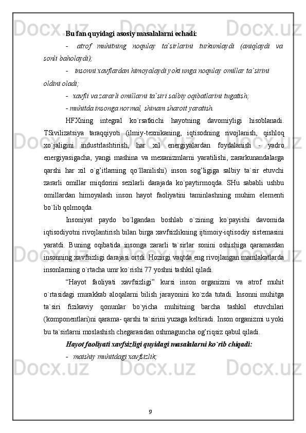 9Bu   fan   quyidagi   asosiy   masalalarni   echadi:
- atrof muhitning noqulay ta`sirlarini turkumlaydi (aniqlaydi va
sonli   baholaydi);
- insonni   xavflardan   himoyalaydi   yoki   unga   noqulay   omillar   ta`sirini  
oldini   oladi;
- xavfli   va   zararli   omillarni   ta`siri   salbiy   oqibatlarini   tugatish;
-   muhitda   insonga   normal,   shinam   sharoit   yaratish.
HFXning   integral   ko`rsatkichi   hayotning   davomiyligi   hisoblanadi.
TSivilizatsiya   taraqqiyoti   (ilmiy-texnikaning,   iqtisodning   rivojlanish,   qishloq
xo`jaligini   industrlashtirish,   har   xil   energiyalardan   foydalanish   -   yadro
energiyasigacha,   yangi   mashina   va   mexanizmlarni   yaratilishi,   zararkunandalarga
qarshi   har   xil   o`g’itlarning   qo`llanilishi)   inson   sog’ligiga   salbiy   ta`sir   etuvchi
zararli   omillar   miqdorini   sezilarli   darajada   ko`paytirmoqda.   SHu   sababli   ushbu
omillardan   himoyalash   inson   hayot   faoliyatini   taminlashning   muhim   elementi
bo`lib   qolmoqda.
Insoniyat   paydo   bo`lgandan   boshlab   o`zining   ko`payishi   davomida
iqtisodiyotni rivojlantirish bilan birga xavfsizlikning ijtimoiy-iqtisodiy sistemasini
yaratdi.   Buning   oqibatida   insonga   zararli   ta`sirlar   sonini   oshishiga   qaramasdan
insonning xavfsizligi darajasi ortdi. Hozirgi vaqtda eng rivojlangan mamlakatlarda
insonlarning   o`rtacha   umr ko`rishi 77 yoshni   tashkil qiladi.
“Hayot   faoliyati   xavfsizligi”   kursi   inson   organizmi   va   atrof   muhit
o`rtasidagi   murakkab   aloqalarni   bilish   jarayonini   ko`zda   tutadi.   Insonni   muhitga
ta`siri   fizikaviy   qonunlar   bo`yicha   muhitning   barcha   tashkil   etuvchilari
(komponentlari)ni qarama-   qarshi ta`sirini yuzaga keltiradi. Inson organizmi u yoki
bu ta`sirlarni moslashish   chegarasidan   oshmaguncha   og’riqsiz   qabul   qiladi.
Hayot   faoliyati   xavfsizligi   quyidagi   masalalarni   ko`rib   chiqadi:
- maishiy   muhitdagi   xavfsizlik; 