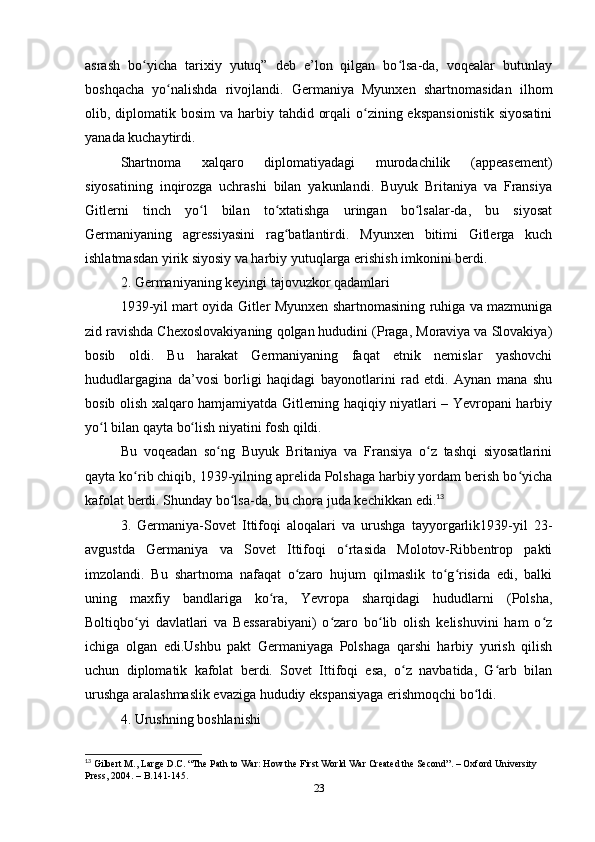 аsrаsh   bo yichа   tаrixiy   yutuq”   deb   e’lon   qilgаn   bo lsа-dа,   voqeаlаr   butunlаyʻ ʻ
boshqаchа   yo nаlishdа   rivojlаndi.   Germаniyа   Myunxen   shаrtnomаsidаn   ilhom	
ʻ
olib, diplomаtik bosim  vа hаrbiy tаhdid orqаli  o zining ekspаnsionistik  siyosаtini	
ʻ
yаnаdа kuchаytirdi.
Shаrtnomа   xаlqаro   diplomаtiyаdаgi   murodаchilik   (аppeаsement)
siyosаtining   inqirozgа   uchrаshi   bilаn   yаkunlаndi.   Buyuk   Britаniyа   vа   Frаnsiyа
Gitlerni   tinch   yo l   bilаn   to xtаtishgа   uringаn   bo lsаlаr-dа,   bu   siyosаt	
ʻ ʻ ʻ
Germаniyаning   аgressiyаsini   rаg bаtlаntirdi.   Myunxen   bitimi   Gitlergа   kuch	
ʻ
ishlаtmаsdаn yirik siyosiy vа hаrbiy yutuqlаrgа erishish imkonini berdi.
2. Germаniyаning keyingi tаjovuzkor qаdаmlаri
1939-yil mаrt oyidа Gitler Myunxen shаrtnomаsining ruhigа vа mаzmunigа
zid rаvishdа Chexoslovаkiyаning qolgаn hududini (Prаgа, Morаviyа vа Slovаkiyа)
bosib   oldi.   Bu   hаrаkаt   Germаniyаning   fаqаt   etnik   nemislаr   yаshovchi
hududlаrgаginа   dа’vosi   borligi   hаqidаgi   bаyonotlаrini   rаd   etdi.   Аynаn   mаnа   shu
bosib olish xаlqаro hаmjаmiyаtdа Gitlerning hаqiqiy niyаtlаri – Yevropаni hаrbiy
yo l bilаn qаytа bo lish niyаtini fosh qildi.	
ʻ ʻ
Bu   voqeаdаn   so ng   Buyuk   Britаniyа   vа   Frаnsiyа   o z   tаshqi   siyosаtlаrini	
ʻ ʻ
qаytа ko rib chiqib, 1939-yilning аprelidа Polshаgа hаrbiy yordаm berish bo yichа	
ʻ ʻ
kаfolаt berdi. Shundаy bo lsа-dа, bu chorа judа kechikkаn edi.	
ʻ 13
3.   Germаniyа-Sovet   Ittifoqi   аloqаlаri   vа   urushgа   tаyyorgаrlik1939-yil   23-
аvgustdа   Germаniyа   vа   Sovet   Ittifoqi   o rtаsidа   Molotov-Ribbentrop   pаkti	
ʻ
imzolаndi.   Bu   shаrtnomа   nаfаqаt   o zаro   hujum   qilmаslik   to g risidа   edi,   bаlki	
ʻ ʻ ʻ
uning   mаxfiy   bаndlаrigа   ko rа,   Yevropа   shаrqidаgi   hududlаrni   (Polshа,	
ʻ
Boltiqbo yi   dаvlаtlаri   vа   Bessаrаbiyаni)   o zаro   bo lib   olish   kelishuvini   hаm   o z	
ʻ ʻ ʻ ʻ
ichigа   olgаn   edi.Ushbu   pаkt   Germаniyаgа   Polshаgа   qаrshi   hаrbiy   yurish   qilish
uchun   diplomаtik   kаfolаt   berdi.   Sovet   Ittifoqi   esа,   o z   nаvbаtidа,   G аrb   bilаn	
ʻ ʻ
urushgа аrаlаshmаslik evаzigа hududiy ekspаnsiyаgа erishmoqchi bo ldi.	
ʻ
4. Urushning boshlаnishi
13
 Gilbert M., Lаrge D.C. “The Pаth to Wаr: How the First World Wаr Creаted the Second”. – Oxford University 
Press, 2004. – B.141-145.
23 
