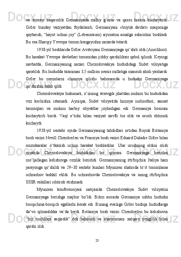 va   siyosiy   beqarorlik   Germaniyada   milliy   g‘urur   va   qasos   hissini   kuchaytirdi.
Gitler   bunday   vaziyatdan   foydalanib,   Germaniyani   «buyuk   davlat»   maqomiga
qaytarish, “hayot  uchun joy” (Lebensraum) siyosatini  amalga oshirishni  boshladi.
Bu esa Sharqiy Yevropa tomon kengayishni nazarda tutardi.
1938-yil boshlarida Gitler Avstriyani Germaniyaga qo‘shib oldi (Anschluss).
Bu harakat Yevropa davlatlari tomonidan jiddiy qarshiliksiz qabul qilindi. Keyingi
navbatda,   Germaniyaning   nazari   Chexoslovakiya   hududidagi   Sudet   viloyatiga
qaratildi. Bu hududda taxminan 3,5 million nemis millatiga mansub aholi yashardi.
Gitler   bu   nemislarni   «himoya   qilish»   bahonasida   u   hududni   Germaniyaga
qo‘shishni talab qildi.
Chexoslovakiya hukumati, o‘zining strategik jihatdan muhim bu hududidan
voz   kechishni   istamadi.   Ayniqsa,   Sudet   viloyatida   himoya   inshootlari,   sanoat
tarmoqlari   va   muhim   harbiy   obyektlar   joylashgan   edi.   Germaniya   bosimni
kuchaytirib   bordi.   Vaqt   o‘tishi   bilan   vaziyat   xavfli   tus   oldi   va   urush   ehtimoli
kuchaydi.
1938-yil   sentabr   oyida   Germaniyaning   tahdidlari   ortidan   Buyuk   Britaniya
bosh vaziri Nevill Chemberlen va Fransiya bosh vaziri Eduard Daladie Gitler bilan
muzokaralar   o‘tkazish   uchun   harakat   boshladilar.   Ular   urushning   oldini   olish
niyatida   Chexoslovakiya   hududidan   bir   qismini   Germaniyaga   berishni
mo‘ljallagan   kelishuvga   rozilik   berishdi.   Germaniyaning   ittifoqchisi   Italiya   ham
jarayonga   qo‘shildi   va   29–30   sentabr   kunlari   Myunxen   shahrida   to‘rt   tomonlama
uchrashuv   tashkil   etildi.   Bu   uchrashuvda   Chexoslovakiya   va   uning   ittifoqchisi
SSSR vakillari ishtirok etishmadi.
Myunxen   konferensiyasi   natijasida   Chexoslovakiya   Sudet   viloyatini
Germaniyaga   berishga   majbur   bo‘ldi.   Bitim   asosida   Germaniya   ushbu   hududni
bosqichma-bosqich egallashi  kerak edi. Buning evaziga Gitler boshqa hududlarga
da’vo   qilmaslikka   va’da   berdi.   Britaniya   bosh   vaziri   Chemberlen   bu   kelishuvni
“biz   tinchlikni   saqladik”   deb   baholadi   va   shartnomani   xalqaro   yengillik   bilan
qarshi oldi.
25 