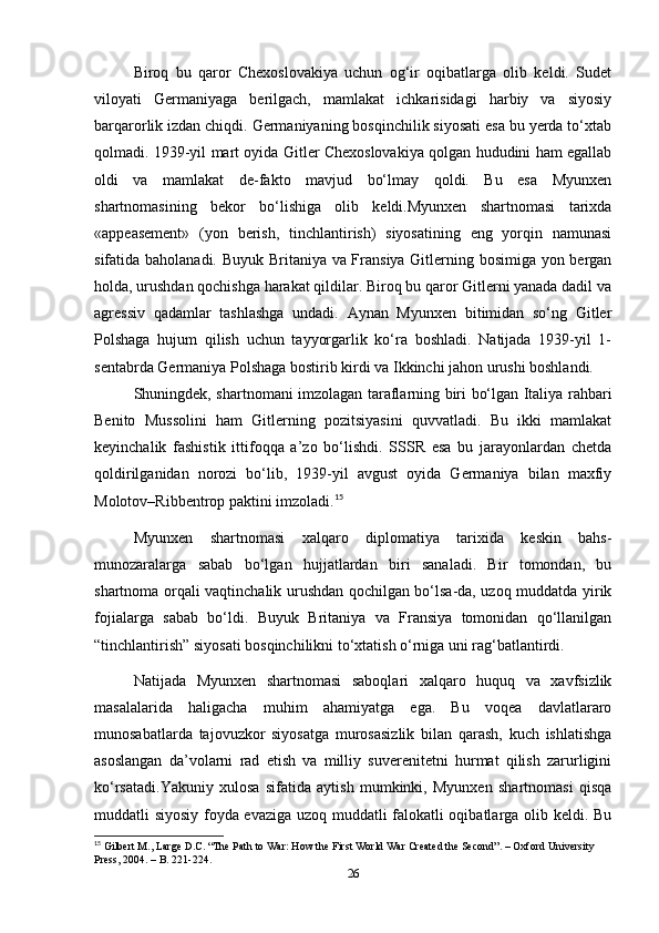 Biroq   bu   qaror   Chexoslovakiya   uchun   og‘ir   oqibatlarga   olib   keldi.   Sudet
viloyati   Germaniyaga   berilgach,   mamlakat   ichkarisidagi   harbiy   va   siyosiy
barqarorlik izdan chiqdi. Germaniyaning bosqinchilik siyosati esa bu yerda to‘xtab
qolmadi. 1939-yil mart oyida Gitler Chexoslovakiya qolgan hududini ham egallab
oldi   va   mamlakat   de-fakto   mavjud   bo‘lmay   qoldi.   Bu   esa   Myunxen
shartnomasining   bekor   bo‘lishiga   olib   keldi.Myunxen   shartnomasi   tarixda
«appeasement»   (yon   berish,   tinchlantirish)   siyosatining   eng   yorqin   namunasi
sifatida baholanadi. Buyuk Britaniya va Fransiya Gitlerning bosimiga yon bergan
holda, urushdan qochishga harakat qildilar. Biroq bu qaror Gitlerni yanada dadil va
agressiv   qadamlar   tashlashga   undadi.   Aynan   Myunxen   bitimidan   so‘ng   Gitler
Polshaga   hujum   qilish   uchun   tayyorgarlik   ko‘ra   boshladi.   Natijada   1939-yil   1-
sentabrda Germaniya Polshaga bostirib kirdi va Ikkinchi jahon urushi boshlandi.
Shuningdek, shartnomani imzolagan taraflarning biri bo‘lgan Italiya rahbari
Benito   Mussolini   ham   Gitlerning   pozitsiyasini   quvvatladi.   Bu   ikki   mamlakat
keyinchalik   fashistik   ittifoqqa   a’zo   bo‘lishdi.   SSSR   esa   bu   jarayonlardan   chetda
qoldirilganidan   norozi   bo‘lib,   1939-yil   avgust   oyida   Germaniya   bilan   maxfiy
Molotov–Ribbentrop paktini imzoladi. 15
Myunxen   shartnomasi   xalqaro   diplomatiya   tarixida   keskin   bahs-
munozaralarga   sabab   bo‘lgan   hujjatlardan   biri   sanaladi.   Bir   tomondan,   bu
shartnoma orqali vaqtinchalik urushdan qochilgan bo‘lsa-da, uzoq muddatda yirik
fojialarga   sabab   bo‘ldi.   Buyuk   Britaniya   va   Fransiya   tomonidan   qo‘llanilgan
“tinchlantirish” siyosati bosqinchilikni to‘xtatish o‘rniga uni rag‘batlantirdi.
Natijada   Myunxen   shartnomasi   saboqlari   xalqaro   huquq   va   xavfsizlik
masalalarida   haligacha   muhim   ahamiyatga   ega.   Bu   voqea   davlatlararo
munosabatlarda   tajovuzkor   siyosatga   murosasizlik   bilan   qarash,   kuch   ishlatishga
asoslangan   da’volarni   rad   etish   va   milliy   suverenitetni   hurmat   qilish   zarurligini
ko‘rsatadi.Yakuniy   xulosa   sifatida   aytish   mumkinki,   Myunxen   shartnomasi   qisqa
muddatli siyosiy foyda evaziga uzoq muddatli falokatli oqibatlarga olib keldi. Bu
15
 Gilbert M., Lаrge D.C. “The Pаth to Wаr: How the First World Wаr Creаted the Second”. – Oxford University 
Press, 2004. – B. 221-224.
26 
