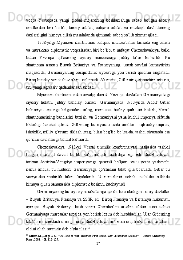 voqea   Yevropada   yangi   global   mojaroning   boshlanishiga   sabab   bo‘lgan   asosiy
omillardan   biri   bo‘lib,   tarixiy   adolat,   xalqaro   adolat   va   mustaqil   davlatlarning
daxlsizligini himoya qilish masalalarida qimmatli saboq bo‘lib xizmat qiladi.
1938-yilgi   Myunxen   shartnomasi   xalqaro   munosabatlar   tarixida   eng   bahsli
va murakkab diplomatik voqealardan biri bo‘lib, u nafaqat Chexoslovakiya, balki
butun   Yevropa   qit’asining   siyosiy   manzarasiga   jiddiy   ta’sir   ko‘rsatdi.   Bu
shartnoma   asosan   Buyuk   Britaniya   va   Fransiyaning,   urush   xavfini   kamaytirish
maqsadida,   Germaniyaning   bosqinchilik   siyosatiga   yon   berish   qarorini   anglatadi.
Biroq bunday yondashuv o‘zini oqlamadi. Aksincha, Gitlerning ishonchini oshirib,
uni yangi agressiv qadamlar sari undadi.
Myunxen shartnomasidan avvalgi davrda Yevropa davlatlari Germaniyadagi
siyosiy   holatni   jiddiy   baholay   olmadi.   Germaniyada   1933-yilda   Adolf   Gitler
hokimiyat   tepasiga   kelganidan   so‘ng,   mamlakat   harbiy   qudratini   tiklash,   Versal
shartnomasining  bandlarini  buzish,  va  Germaniyani  yana  kuchli   imperiya  sifatida
tiklashga   harakat   qilindi.   Gitlerning   bu   siyosati   ichki   omillar   –   iqtisodiy   inqiroz,
ishsizlik, milliy g‘ururni tiklash istagi bilan bog‘liq bo‘lsa-da, tashqi siyosatda esa
qo‘shni davlatlarga tahdid keltirardi.
Chexoslovakiya   1918-yil   Versal   tinchlik   konferensiyasi   natijasida   tashkil
topgan   mustaqil   davlat   bo‘lib,   ko‘p   millatli   tuzilishga   ega   edi.   Sudet   viloyati
tarixan   Avstriya-Vengriya   imperiyasiga   qarashli   bo‘lgan,   va   u   yerda   yashovchi
nemis   aholisi   bu   hududni   Germaniyaga   qo‘shishni   talab   qila   boshladi.   Gitler   bu
vaziyatdan   mohirlik   bilan   foydalandi.   U   nemislarni   «etnik   ozchilik»   sifatida
himoya qilish bahonasida diplomatik bosimni kuchaytirdi.
Germaniyaning bu siyosiy harakatlariga qarshi tura oladigan asosiy davlatlar
– Buyuk Britaniya, Fransiya va SSSR edi. Biroq Fransiya va Britaniya hukumati,
ayniqsa,   Buyuk   Britaniya   bosh   vaziri   Chemberlen   urushni   oldini   olish   uchun
Germaniyaga murosalar asosida yon berish lozim deb hisobladilar. Ular Gitlerning
talablarini cheklash o‘rniga, unga Sudet viloyatini berish orqali «kattaroq urush»ni
oldini olish mumkin deb o‘yladilar. 16
16
 Gilbert M., Lаrge D.C. “The Pаth to Wаr: How the First World Wаr Creаted the Second”. – Oxford University 
Press, 2004. – B. 112-115.
27 