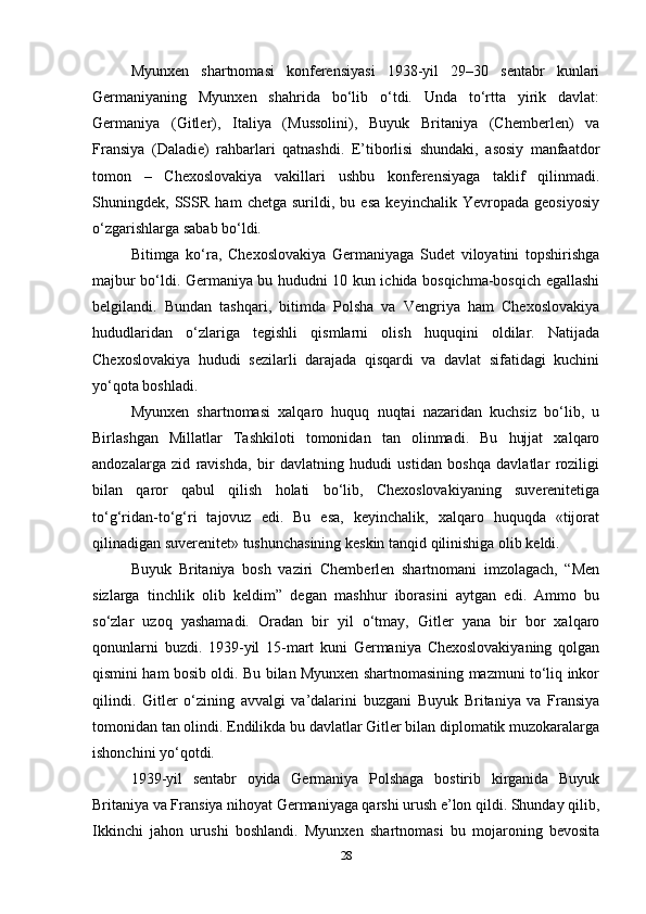 Myunxen   shartnomasi   konferensiyasi   1938-yil   29–30   sentabr   kunlari
Germaniyaning   Myunxen   shahrida   bo‘lib   o‘tdi.   Unda   to‘rtta   yirik   davlat:
Germaniya   (Gitler),   Italiya   (Mussolini),   Buyuk   Britaniya   (Chemberlen)   va
Fransiya   (Daladie)   rahbarlari   qatnashdi.   E’tiborlisi   shundaki,   asosiy   manfaatdor
tomon   –   Chexoslovakiya   vakillari   ushbu   konferensiyaga   taklif   qilinmadi.
Shuningdek,   SSSR   ham   chetga   surildi,   bu   esa   keyinchalik   Yevropada   geosiyosiy
o‘zgarishlarga sabab bo‘ldi.
Bitimga   ko‘ra,   Chexoslovakiya   Germaniyaga   Sudet   viloyatini   topshirishga
majbur bo‘ldi. Germaniya bu hududni 10 kun ichida bosqichma-bosqich egallashi
belgilandi.   Bundan   tashqari,   bitimda   Polsha   va   Vengriya   ham   Chexoslovakiya
hududlaridan   o‘zlariga   tegishli   qismlarni   olish   huquqini   oldilar.   Natijada
Chexoslovakiya   hududi   sezilarli   darajada   qisqardi   va   davlat   sifatidagi   kuchini
yo‘qota boshladi.
Myunxen   shartnomasi   xalqaro   huquq   nuqtai   nazaridan   kuchsiz   bo‘lib,   u
Birlashgan   Millatlar   Tashkiloti   tomonidan   tan   olinmadi.   Bu   hujjat   xalqaro
andozalarga   zid   ravishda,   bir   davlatning   hududi   ustidan   boshqa   davlatlar   roziligi
bilan   qaror   qabul   qilish   holati   bo‘lib,   Chexoslovakiyaning   suverenitetiga
to‘g‘ridan-to‘g‘ri   tajovuz   edi.   Bu   esa,   keyinchalik,   xalqaro   huquqda   «tijorat
qilinadigan suverenitet» tushunchasining keskin tanqid qilinishiga olib keldi.
Buyuk   Britaniya   bosh   vaziri   Chemberlen   shartnomani   imzolagach,   “Men
sizlarga   tinchlik   olib   keldim”   degan   mashhur   iborasini   aytgan   edi.   Ammo   bu
so‘zlar   uzoq   yashamadi.   Oradan   bir   yil   o‘tmay,   Gitler   yana   bir   bor   xalqaro
qonunlarni   buzdi.   1939-yil   15-mart   kuni   Germaniya   Chexoslovakiyaning   qolgan
qismini ham bosib oldi. Bu bilan Myunxen shartnomasining mazmuni to‘liq inkor
qilindi.   Gitler   o‘zining   avvalgi   va’dalarini   buzgani   Buyuk   Britaniya   va   Fransiya
tomonidan tan olindi. Endilikda bu davlatlar Gitler bilan diplomatik muzokaralarga
ishonchini yo‘qotdi.
1939-yil   sentabr   oyida   Germaniya   Polshaga   bostirib   kirganida   Buyuk
Britaniya va Fransiya nihoyat Germaniyaga qarshi urush e’lon qildi. Shunday qilib,
Ikkinchi   jahon   urushi   boshlandi.   Myunxen   shartnomasi   bu   mojaroning   bevosita
28 