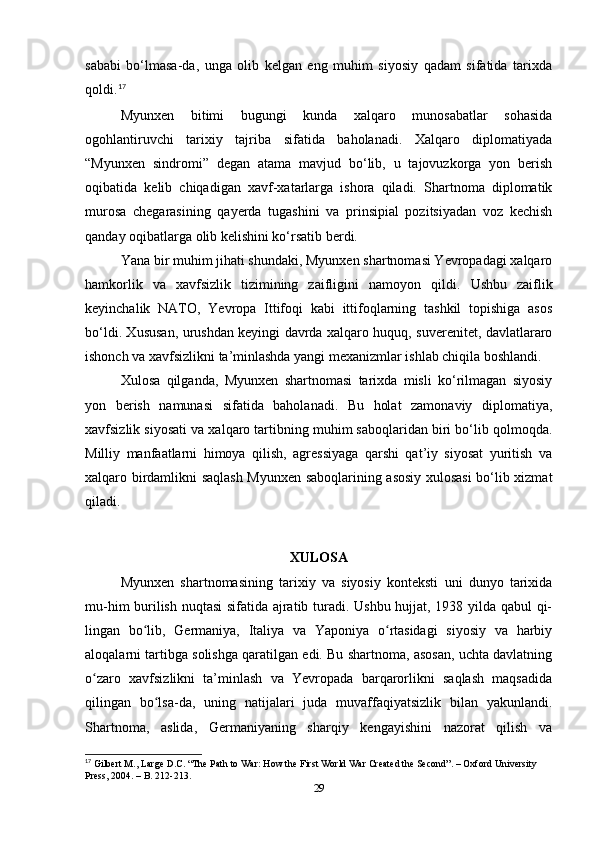 sababi   bo‘lmasa-da,   unga   olib   kelgan   eng   muhim   siyosiy   qadam   sifatida   tarixda
qoldi. 17
Myunxen   bitimi   bugungi   kunda   xalqaro   munosabatlar   sohasida
ogohlantiruvchi   tarixiy   tajriba   sifatida   baholanadi.   Xalqaro   diplomatiyada
“Myunxen   sindromi”   degan   atama   mavjud   bo‘lib,   u   tajovuzkorga   yon   berish
oqibatida   kelib   chiqadigan   xavf-xatarlarga   ishora   qiladi.   Shartnoma   diplomatik
murosa   chegarasining   qayerda   tugashini   va   prinsipial   pozitsiyadan   voz   kechish
qanday oqibatlarga olib kelishini ko‘rsatib berdi.
Yana bir muhim jihati shundaki, Myunxen shartnomasi Yevropadagi xalqaro
hamkorlik   va   xavfsizlik   tizimining   zaifligini   namoyon   qildi.   Ushbu   zaiflik
keyinchalik   NATO,   Yevropa   Ittifoqi   kabi   ittifoqlarning   tashkil   topishiga   asos
bo‘ldi. Xususan, urushdan keyingi davrda xalqaro huquq, suverenitet, davlatlararo
ishonch va xavfsizlikni ta’minlashda yangi mexanizmlar ishlab chiqila boshlandi.
Xulosa   qilganda,   Myunxen   shartnomasi   tarixda   misli   ko‘rilmagan   siyosiy
yon   berish   namunasi   sifatida   baholanadi.   Bu   holat   zamonaviy   diplomatiya,
xavfsizlik siyosati va xalqaro tartibning muhim saboqlaridan biri bo‘lib qolmoqda.
Milliy   manfaatlarni   himoya   qilish,   agressiyaga   qarshi   qat’iy   siyosat   yuritish   va
xalqaro birdamlikni saqlash Myunxen saboqlarining asosiy xulosasi  bo‘lib xizmat
qiladi.
XULOSА
Myunxen   shаrtnomаsining   tаrixiy   vа   siyosiy   konteksti   uni   dunyo   tаrixidа
mu-him burilish nuqtаsi sifаtidа аjrаtib turаdi. Ushbu hujjаt, 1938 yildа qаbul qi-
lingаn   bo lib,   Germаniyа,   Itаliyа   vа   Yаponiyа   o rtаsidаgi   siyosiy   vа   hаrbiyʻ ʻ
аloqаlаrni tаrtibgа solishgа qаrаtilgаn edi. Bu shаrtnomа, аsosаn, uchtа dаvlаtning
o zаro   xаvfsizlikni   tа’minlаsh   vа   Yevropаdа   bаrqаrorlikni   sаqlаsh   mаqsаdidа	
ʻ
qilingаn   bo lsа-dа,   uning   nаtijаlаri   judа   muvаffаqiyаtsizlik   bilаn   yаkunlаndi.	
ʻ
Shаrtnomа,   аslidа,   Germаniyаning   shаrqiy   kengаyishini   nаzorаt   qilish   vа
17
 Gilbert M., Lаrge D.C. “The Pаth to Wаr: How the First World Wаr Creаted the Second”. – Oxford University 
Press, 2004. – B. 212-213.
29 