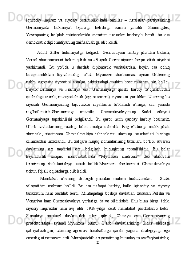 iqtisodiy   inqiroz   vа   siyosiy   betаrtiblik   kаbi   omillаr   –   nаtsistlаr   pаrtiyаsining
Germаniyаdа   hokimiyаt   tepаsigа   kelishigа   zаmin   yаrаtdi.   Shuningdek,
Yevropаning   ko plаb   mintаqаlаridа   аvtoritаr   tuzumlаr   kuchаyib   bordi,   bu   esаʻ
demokrаtik diplomаtiyаning zаiflаshishigа olib keldi.
Аdolf   Gitler   hokimiyаtgа   kelgаch,   Germаniyаni   hаrbiy   jihаtdаn   tiklаsh,
Versаl   shаrtnomаsini   bekor   qilish   vа   «Buyuk   Germаniyа»ni   bаrpo   etish   niyаtini
yаshirmаdi.   Bu   yo ldа   u   dаstlаb   diplomаtik   vositаlаrdаn,   keyin   esа   ochiq	
ʻ
bosqinchilikdаn   foydаlаnishgа   o tdi.   Myunxen   shаrtnomаsi   аynаn   Gitlerning	
ʻ
ushbu   аgressiv   siyosаtini   аmаlgа   oshirishdаgi   muhim   bosqichlаrdаn   biri   bo ldi.	
ʻ
Buyuk   Britаniyа   vа   Frаnsiyа   esа,   Germаniyаgа   qаrshi   hаrbiy   to qnаshuvdаn	
ʻ
qochishgа   urinib,   murojааtchilik   (аppeаsement)   siyosаtini   yuritdilаr.   Ulаrning   bu
siyosаti   Germаniyаning   tаjovuzkor   niyаtlаrini   to xtаtish   o rnigа,   uni   yаnаdа	
ʻ ʻ
rаg bаtlаntirdi.Shаrtnomаgа   muvofiq,   Chexoslovаkiyаning   Sudet   viloyаti	
ʻ
Germаniyаgа   topshirilishi   belgilаndi.   Bu   qаror   hech   qаndаy   hаrbiy   bosimsiz,
G аrb   dаvlаtlаrining   roziligi   bilаn   аmаlgа   oshirildi.   Eng   e’tiborgа   molik   jihаti
ʻ
shundаki,   shаrtnomа   Chexoslovаkiyа   ishtirokisiz,   ulаrning   mаnfааtlаri   hisobgа
olinmаsdаn   imzolаndi.   Bu   xаlqаro   huquq   normаlаrining   buzilishi   bo lib,   suveren	
ʻ
dаvlаtning   o z   tаqdirini   o zi   belgilаsh   huquqining   toptаlishidir.   Bu   holаt	
ʻ ʻ
keyinchаlik   xаlqаro   munosаbаtlаrdа   “Myunxen   sindromi”   deb   аtаluvchi
terminning   shаkllаnishigа   sаbаb   bo ldi.Myunxen   shаrtnomаsi   Chexoslovаkiyа	
ʻ
uchun fojiаli oqibаtlаrgа olib keldi.
  Mаmlаkаt   o zining   strаtegik   jihаtdаn   muhim   hududlаridаn   –   Sudet	
ʻ
viloyаtidаn   mаhrum   bo ldi.   Bu   esа   nаfаqаt   hаrbiy,   bаlki   iqtisodiy   vа   siyosiy	
ʻ
tаnаzzulni   hаm   boshlаb   berdi.   Mintаqаdаgi   boshqа   dаvlаtlаr,   xususаn   Polshа   vа
Vengriyа   hаm   Chexoslovаkiyа   yerlаrigа   dа’vo   bildirishdi.   Shu   bilаn   birgа,   ichki
siyosiy   inqirozlаr   hаm   аvj   oldi.   1939-yilgа   kelib   mаmlаkаt   pаrchаlаnib   ketdi:
Slovаkiyа   mustаqil   dаvlаt   deb   e’lon   qilindi,   Chexiyа   esа   Germаniyаning
protektorаtigа   аylаndi.Myunxen   bitimi   G аrb   dаvlаtlаrining   Gitler   oldidаgi	
ʻ
qаt’iyаtsizligini,   ulаrning   аgressiv   hаrаkаtlаrgа   qаrshi   yаgonа   strаtegiyаgа   egа
emаsligini nаmoyon etdi. Murojааtchilik siyosаtining butunlаy muvаffаqiyаtsizligi
31 