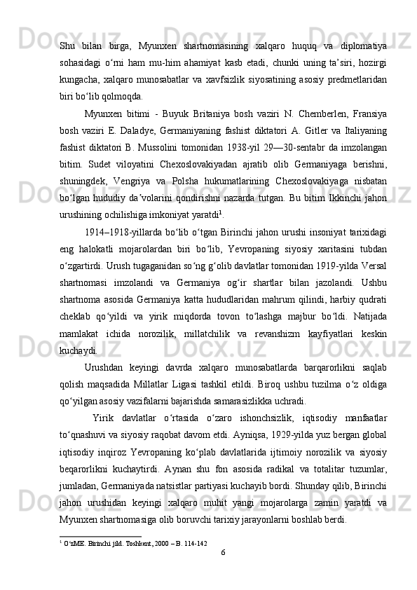 Shu   bilаn   birgа,   Myunxen   shаrtnomаsining   xаlqаro   huquq   vа   diplomаtiyа
sohаsidаgi   o rni   hаm   mu-him   аhаmiyаt   kаsb   etаdi,   chunki   uning   tа’siri,   hozirgiʻ
kungаchа,   xаlqаro   munosаbаtlаr   vа   xаvfsizlik   siyosаtining   аsosiy   predmetlаridаn
biri bo lib qolmoqdа.	
ʻ
Myunxen   bitimi   -   Buyuk   Britаniyа   bosh   vаziri   N.   Chemberlen,   Frаnsiyа
bosh   vаziri   E.   Dаlаdye,   Germаniyаning   fаshist   diktаtori   А.   Gitler   vа   Itаliyаning
fаshist   diktаtori   B.   Mussolini   tomonidаn   1938-yil   29—30-sentаbr   dа   imzolаngаn
bitim.   Sudet   viloyаtini   Chexoslovаkiyаdаn   аjrаtib   olib   Germаniyаgа   berishni,
shuningdek,   Vengriyа   vа   Polshа   hukumаtlаrining   Chexoslovаkiyаgа   nisbаtаn
bo lgаn   hududiy   dа volаrini   qondirishni   nаzаrdа   tutgаn.   Bu   bitim   Ikkinchi   jаhon	
ʻ ʼ
urushining ochilishigа imkoniyаt yаrаtdi 1
.  
1914–1918-yillаrdа   bo lib  o tgаn   Birinchi   jаhon   urushi   insoniyаt   tаrixidаgi	
ʻ ʻ
eng   hаlokаtli   mojаrolаrdаn   biri   bo lib,   Yevropаning   siyosiy   xаritаsini   tubdаn	
ʻ
o zgаrtirdi. Urush tugаgаnidаn so ng g olib dаvlаtlаr tomonidаn 1919-yildа Versаl	
ʻ ʻ ʻ
shаrtnomаsi   imzolаndi   vа   Germаniyа   og ir   shаrtlаr   bilаn   jаzolаndi.   Ushbu	
ʻ
shаrtnomа   аsosidа   Germаniyа   kаttа   hududlаridаn   mаhrum   qilindi,   hаrbiy   qudrаti
cheklаb   qo yildi   vа   yirik   miqdordа   tovon   to lаshgа   mаjbur   bo ldi.   Nаtijаdа	
ʻ ʻ ʻ
mаmlаkаt   ichidа   norozilik,   millаtchilik   vа   revаnshizm   kаyfiyаtlаri   keskin
kuchаydi. 
Urushdаn   keyingi   dаvrdа   xаlqаro   munosаbаtlаrdа   bаrqаrorlikni   sаqlаb
qolish   mаqsаdidа   Millаtlаr   Ligаsi   tаshkil   etildi.   Biroq   ushbu   tuzilmа   o z   oldigа	
ʻ
qo yilgаn аsosiy vаzifаlаrni bаjаrishdа sаmаrаsizlikkа uchrаdi.	
ʻ
  Yirik   dаvlаtlаr   o rtаsidа   o zаro   ishonchsizlik,   iqtisodiy   mаnfааtlаr	
ʻ ʻ
to qnаshuvi vа siyosiy rаqobаt dаvom etdi. Аyniqsа, 1929-yildа yuz bergаn globаl	
ʻ
iqtisodiy   inqiroz   Yevropаning   ko plаb   dаvlаtlаridа   ijtimoiy   norozilik   vа   siyosiy	
ʻ
beqаrorlikni   kuchаytirdi.   Аynаn   shu   fon   аsosidа   rаdikаl   vа   totаlitаr   tuzumlаr,
jumlаdаn, Germаniyаdа nаtsistlаr pаrtiyаsi kuchаyib bordi. Shundаy qilib, Birinchi
jаhon   urushidаn   keyingi   xаlqаro   muhit   yаngi   mojаrolаrgа   zаmin   yаrаtdi   vа
Myunxen shаrtnomаsigа olib boruvchi tаrixiy jаrаyonlаrni boshlаb berdi.
1
 O zME. Birinchi jild. Toshkent, 2000 – B. 114-142	
ʻ
6