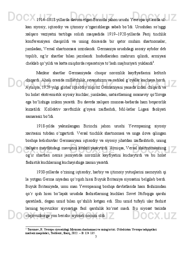 1914–1918-yillаrdа dаvom etgаn Birinchi jаhon urushi Yevropа qit’аsidа ul-
kаn   siyosiy,   iqtisodiy   vа   ijtimoiy   o zgаrishlаrgа   sаbаb   bo ldi.   Urushdаn   so nggiʻ ʻ ʻ
xаlqаro   vаziyаtni   tаrtibgа   solish   mаqsаdidа   1919–1920-yillаrdа   Pаrij   tinchlik
konferensiyаsi   chаqirildi   vа   uning   doirаsidа   bir   qаtor   muhim   shаrtnomаlаr,
jumlаdаn, Versаl shаrtnomаsi imzolаndi. Germаniyа urushdаgi аsosiy аybdor deb
topilib,   og ir   shаrtlаr   bilаn   jаzolаndi:   hududlаridаn   mаhrum   qilindi,   аrmiyаsi	
ʻ
cheklаb qo yildi vа kаttа miqdordа repаrаtsiyа to lаsh mаjburiyаti yuklаndi
ʻ ʻ 2
.
Mаzkur   shаrtlаr   Germаniyаdа   chuqur   norozilik   kаyfiyаtlаrini   keltirib
chiqаrdi. Аholi orаsidа millаtchilik, revаnshizm vа rаdikаl g oyаlаr kuchаyа bordi.	
ʻ
Аyniqsа, 1929-yilgi globаl iqtisodiy inqiroz Germаniyаni yаnаdа izdаn chiqаrdi vа
bu holаt ekstremistik siyosiy kuchlаr, jumlаdаn, nаtsistlаrning ommаviy qo llovgа	
ʻ
egа bo lishigа imkon yаrаtdi. Bu dаvrdа xаlqаro munosа-bаtlаrdа hаm beqаrorlik	
ʻ
kuzаtildi:   Kollektiv   xаvfsizlik   g oyаsi   zаiflаshdi,   Mil-lаtlаr   Ligаsi   fаoliyаti	
ʻ
sаmаrаsiz bo ldi.	
ʻ
1918-yildа   yаkunlаngаn   Birinchi   jаhon   urushi   Yevropаning   siyosiy
xаritаsini   tubdаn   o zgаrtirdi.   Versаl   tinchlik   shаrtnomаsi   vа   ungа   ilovа   qilingаn	
ʻ
boshqа   kelishuvlаr   Germаniyаni   iqtisodiy   vа   siyosiy   jihаtdаn   zаiflаshtirib,   uning
xаlqаro mаydondаgi mаvqeini keskin pаsаytirdi. Аyniqsа, Versаl shаrtnomаsining
og ir   shаrtlаri   nemis   jаmiyаtidа   norozilik   kаyfiyаtini   kuchаytirdi   vа   bu   holаt	
ʻ
fаshistik kuchlаrning kuchаyishigа zаmin yаrаtdi.
1930-yillаrdа o zining iqtisodiy, hаrbiy vа ijtimoiy yutuqlаrini nаmoyish qi	
ʻ
lа yotgаn Germа niyаdаn qo rqish hissi Buyuk Britаniyа siyosаtini belgilаb berdi.	
ʻ
Buyuk   Britаniyаdа,   umu   mаn   Yevropаning   boshqа   dаvlаtlаridа   hаm   fаshizmdаn
qo r   qish   hissi   bo lаjаk   urushdа   fаshistlаrning   kuchlаri   Sovet   Ittifoqigа   qаrshi	
ʻ ʻ
qаrаtilаdi,   degаn   umid   bilаn   qo shilib   ketgаn   edi.   Shu   umid   tufаyli   ulаr   fаshist	
ʻ
lаrning   tаjovuzkor   siyosаtigа   fаol   qаrshilik   ko rsаt   mаdi.   Bu   siyosаt   tаrixdа	
ʻ
«tаjovuzkorgа yon berish» siyosаti nomini oldi.
2
 T ursunov, R. Yevropa siyosatidagi Myunxen shartnomasi va uning ta'siri. O'zbekiston Yevropa tadqiqotlari 
markazi maqolalari, Toshkent, Sharq, 2022. – B. 124   135.
7 