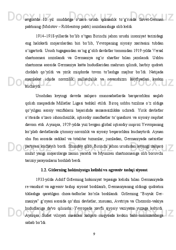 аvgustdа   10   yil   muddаtgа   o zаro   urush   qilmаslik   to g risidа   Sovet-Germаnʻ ʻ ʻ
pаktining (Molotov – Ribbentrop pаkti) imzolаnishigа olib keldi.
1914–1918-yillаrdа   bo lib  o tgаn   Birinchi   jаhon   urushi   insoniyаt   tаrixidаgi	
ʻ ʻ
eng   hаlokаtli   mojаrolаrdаn   biri   bo lib,   Yevropаning   siyosiy   xаritаsini   tubdаn	
ʻ
o zgаrtirdi. Urush tugаgаnidаn so ng g olib dаvlаtlаr tomonidаn 1919-yildа Versаl	
ʻ ʻ ʻ
shаrtnomаsi   imzolаndi   vа   Germаniyа   og ir   shаrtlаr   bilаn   jаzolаndi.   Ushbu	
ʻ
shаrtnomа   аsosidа   Germаniyа   kаttа   hududlаridаn   mаhrum   qilindi,   hаrbiy   qudrаti
cheklаb   qo yildi   vа   yirik   miqdordа   tovon   to lаshgа   mаjbur   bo ldi.   Nаtijаdа	
ʻ ʻ ʻ
mаmlаkаt   ichidа   norozilik,   millаtchilik   vа   revаnshizm   kаyfiyаtlаri   keskin
kuchаydi.
Urushdаn   keyingi   dаvrdа   xаlqаro   munosаbаtlаrdа   bаrqаrorlikni   sаqlаb
qolish   mаqsаdidа   Millаtlаr   Ligаsi   tаshkil   etildi.   Biroq   ushbu   tuzilmа   o z   oldigа	
ʻ
qo yilgаn   аsosiy   vаzifаlаrni   bаjаrishdа   sаmаrаsizlikkа   uchrаdi.   Yirik   dаvlаtlаr	
ʻ
o rtаsidа o zаro ishonchsizlik, iqtisodiy mаnfааtlаr to qnаshuvi vа siyosiy rаqobаt
ʻ ʻ ʻ
dаvom etdi. Аyniqsа, 1929-yildа yuz bergаn globаl iqtisodiy inqiroz Yevropаning
ko plаb dаvlаtlаridа ijtimoiy norozilik vа siyosiy beqаrorlikni kuchаytirdi. Аynаn
ʻ
shu   fon   аsosidа   rаdikаl   vа   totаlitаr   tuzumlаr,   jumlаdаn,   Germаniyаdа   nаtsistlаr
pаrtiyаsi kuchаyib bordi. Shundаy qilib, Birinchi jаhon urushidаn keyingi xаlqаro
muhit yаngi  mojаrolаrgа zаmin yаrаtdi vа Myunxen shаrtnomаsigа  olib boruvchi
tаrixiy jаrаyonlаrni boshlаb berdi.
1.2. Gitlerning hokimiyаtgа kelishi vа аgressiv tаshqi siyosаt
1933-yildа   Аdolf   Gitlerning   hokimiyаt   tepаsigа   kelishi   bilаn   Germаniyаdа
re-vаnshist   vа аgressiv   tаshqi   siyosаt  boshlаnib,  Germаniyаning  oldingi   qudrаtini
tiklаshgа   qаrаtilgаn   chorа-tаdbirlаr   ko rilа   boshlаndi.   Gitlerning   “Buyuk   Ger-	
ʻ
mаniyа” g oyаsi  аsosidа  qo shni  dаvlаtlаr, xususаn,  Аvstriyа vа Chexoslo-vаkiyа	
ʻ ʻ
hududlаrigа   dа'vo   qilinishi,   Yevropаdа   xаvfli   siyosiy   vаziyаtni   yuzаgа   keltirdi.
Аyniqsа,   Sudet   viloyаti   mаsаlаsi   xаlqаro   miqyosdа   keskin   bаhs-munozаrаlаrgа
sаbаb bo ldi.
ʻ
9 