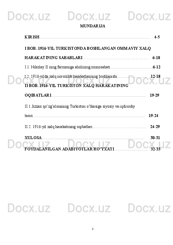 MUNDARIJA
KIRISH ....................................................................................................... ......      4-5
I BOB.  1916-YIL TURKISTONDA BOSHLANGAN OMMAVIY XALQ 
HARAKATINING SABABLARI ………………………………………….     6-18
I.1.   Nikolay II ning farmoniga aholining munosabati.......................................... 6-12
I.2.  1916-yilda xalq norozilik harakatlarining boshlanishi.............................     12-18
II BOB.  1916-YIL TURKISTON XALQ HARAKATINING 
OQIBATLARI .............................................................................................     19-29
II.1. Jizzax qo’zg’alonining  Turkiston o’lkasiga siyosiy va iqdisodiy 
tasiri ................................................... ...........................................................     19-24
II.2. 1916-yil xalq harakatining oqibatlari……………………………….…     24-29
XULOSA ................................................................................................... ..         30-31
FOYDALANILGAN ADABIYOTLAR RО‘YXATI .................................    3 2 -3 3
2 