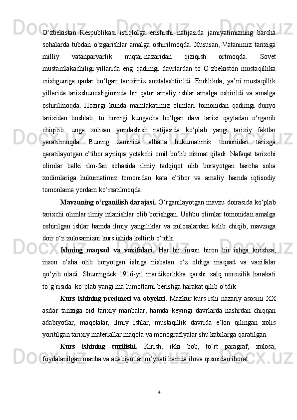 О‘zbekistan   Respublikasi   istiqlolga   erishishi   natijasida   jamiyatimizning   barcha
sohalarda   tubdan   о‘zgarishlar   amalga   oshirilmoqda.   Xususan,   Vatanimiz   tarixiga
milliy   vatanparvarlik   nuqtai-nazaridan   qiziqish   ortmoqda.   Sovet
mustamlakachiligi-yillarida   eng   qadimgi   davrlardan   to   О‘zbekiston   mustaqillika
erishguniga   qadar   bо‘lgan   tariximiz   soxtalashtirildi.   Endilikda,   ya’ni   mustaqillik
yillarida   tarixshunosligimizda   bir   qator   amaliy   ishlar   amalga   oshirildi   va   amalga
oshirilmoqda .   Hozirgi   kunda   mamlakatimiz   olimlari   tomonidan   qadimgi   dunyo
tarixidan   boshlab,   to   hozirgi   kungacha   bо‘lgan   davr   tarixi   qaytadan   о‘rganib
chiqilib,   unga   xolisan   yondashish   natijasida   kо‘plab   yangi   tarixiy   faktlar
yaratilmoqda.   Buning   zamirida   albatta   hukumatimiz   tomonidan   tarixga
qaratilayotgan e’tibor ayniqsa yetakchi omil bо‘lib xizmat qiladi. Nafaqat tarixchi
olimlar   balki   ilm-fan   sohasida   ilmiy   tadqiqot   olib   borayotgan   barcha   soha
xodimlariga   hukumatimiz   tomonidan   kata   e’tibor   va   amaliy   hamda   iqtisodiy
tomonlama yordam kо‘rsatilmoqda. 
Mavzuning o‘rganilish darajasi.  О‘rganilayotgan mavzu doirasida kо‘plab
tarixchi olimlar ilmiy izlanishlar olib borishgan. Ushbu olimlar tomonidan amalga
oshirilgan   ishlar   hamda   ilmiy   yangiliklar   va   xulosalardan   kelib   chiqib,   mavzuga
doir о‘z xulosamizni kurs ishida keltirib о‘tdik.
Ishning   maqsad   va   vazifalari.   Har   bir   inson   biron   bir   ishga   kirishsa,
inson   о‘sha   olib   boryotgan   ishiga   nisbatan   о‘z   oldiga   maqsad   va   vazifalar
qо‘yib   oladi.   Shuningdek   1916-yil   mardikorlikka   qarshi   xalq   norozilik   harakati
to’g’risida  ko’plab yangi ma’lumotlarni berishga harakat qilib o’tdik.
Kurs  ishining  predmeti  va  obyekti.   Mazkur  kurs  ishi   nazariy  asosini   XX
asrlar   tarixiga   oid   tarixiy   manbalar,   hamda   keyingi   davrlarda   nashrdan   chiqqan
adabiyotlar,   maqolalar,   ilmiy   ishlar,   mustaqillik   davrida   e’lon   qilingan   xolis
yoritilgan tarixiy materiallar maqola va monografiyalar shu kabilarga qaratilgan.
Kurs   ishining   tuzilishi.   Kirish,   ikki   bob,   to‘rt   paragraf,   xulosa,
foydalanilgan manba va adabiyotlar rо‘yxati hamda ilova qismidan iborat.
4 