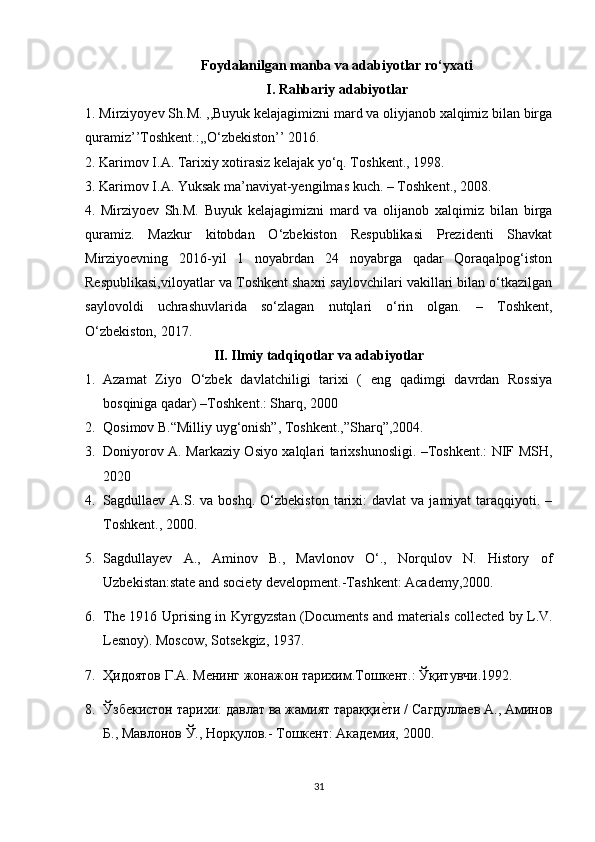 Foydalanilgan manba va adabiyotlar ro‘yxati
I. Rahbariy adabiyotlar
1. Mirziyoyev Sh.M. ,,Buyuk kelajagimizni mard va oliyjanob xalqimiz bilan birga
quramiz’’Toshkent.:,,O‘zbekiston’’ 2016.
2.   Karimov I.A. Tarixiy xotirasiz kelajak yo‘q. T oshkent ., 1998.
3.   Karimov I.A. Yuksak ma’naviyat-yengilmas kuch. – T oshkent ., 2008.
4.   Mi rziyoev   Sh.M.   Buyuk   kelajagimizni   mard   va   olijanob   xalqimiz   bilan   birga
quramiz.   Mazkur   kitobdan   O‘zbekiston   Respublikasi   Prezidenti   Shavkat
Mirziyoevning   2016-yil   1   noyabrdan   24   noyabrga   qadar   Qoraqalpog‘iston
Respublikasi,viloyatlar va Toshkent shaxri saylovchilari vakillari bilan o‘tkazilgan
saylovoldi   uchrashuvlarida   so‘zlagan   nutqlari   o‘rin   olgan.   –   Toshkent,
O‘zbekiston, 2017.
II. Ilmiy tadqiqotlar va adabiyotlar
1. Azamat   Ziyo   О‘zbek   davlatchiligi   tarixi   (   eng   qadimgi   davrdan   Rossiya
bosqiniga qadar)  –T oshkent .:  Sharq, 2000
2. Qosimov B.“Milliy uyg‘onish”, Toshkent.,”Sharq”,2004.  
3. Doniyorov A. Markaziy Osiyo xalqlari tarixshunosligi. –Toshkent.: NIF MSH,
2020
4. Sagdullaev  A.S.  va  boshq.   О‘zbekiston   tarixi:  davlat  va   jamiyat   taraqqiyoti.  –
Toshkent., 2000.
5. Sagdullayev   A.,   Aminov   B.,   Mavlonov   О‘.,   Norqulov   N.   History   of
Uzbekistan:state and society development.-Tashkent: Academy,2000.
6. Th е   1916 Uprising in Kyrgyzst а n (Do с um е nts   а nd m а t е ri а ls   с oll ес t е d by L.V.
L е snoy). Mos с ow, Sots е kgiz, 1937. 
7. Ҳидоятов   Г . А .  Менинг   жонажон   тарихим . Тошкент .:  Ўқитувчи .1992. 
8. Ўзбекистон тарихи: давлат ва жамият тараққиеyти / Сагдуллаев А., Амиов
Б., Мавлоов Ў., Норқулов.- Тошкент: Академия, 2000.
31