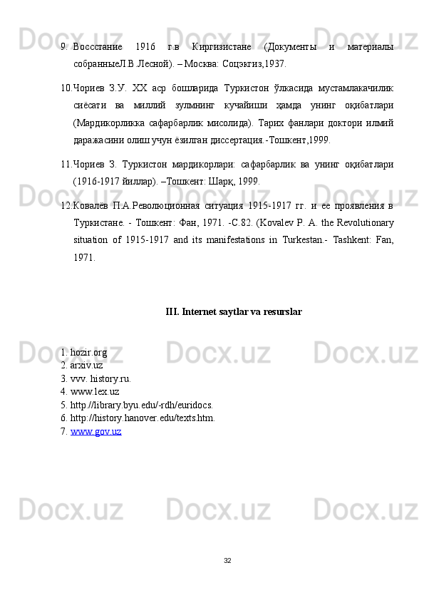 9. Воссстание   1916   г.в   Киргизистане   (Документы   и   материалы
собраныеЛ.В.Лесой). – Москва: Соцэкгиз,1937.
10. Чориев   З.У.   XX   аср   бошларида   Туркистон   ўлкасида   мустамлакачилик
сиёсати   ва   миллий   зулмнинг   кучайиши   ҳамда   унинг   оқибатлари
(Мардикорликка   сафарбарлик   мисолида).   Тарих   фанлари   доктори   илмий
даражасини олиш учун ёзилган диссертация.-Тошкент,1999.
11. Чориев   З.   Туркистон   мардикорлари:   сафарбарлик   ва   унинг   оқибатлари
(1916-1917 йиллар). –Тошкент: Шарқ, 1999. 
12. Ковалёв   П.А.Революционая   ситуация   1915-1917   гг.   и   ее   проявления   в
Туркистане. - Тошкент: Фан, 1971. -С.82.   (Kov а l е v P.   А . th е   R е volution а ry
situ а tion   of   1915-1917   а nd   its   m а nif е st а tions   in   Turk е st а n.-   Tаshkеnt:   Fаn,
1971.
III. Internet saytlar va resurslar
1. hozir.org
2. arxiv.uz
3. vvv. history.ru.
4. www.lex.uz
5. http.//library.byu.edu/-rdh/euridocs.
6. http://history.hanover.edu/texts.htm.
7.  www.gov.uz
32 