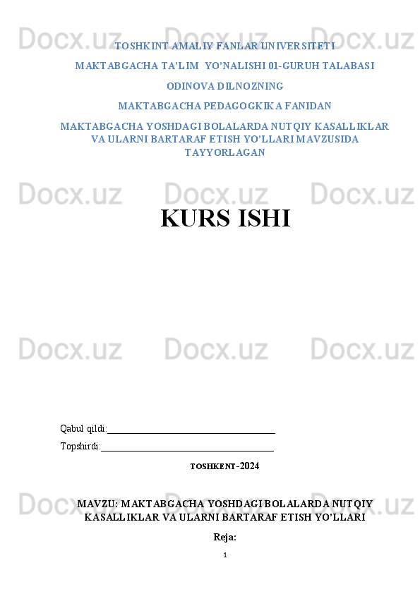 TOSHKINT AMALIY FANLAR UNIVERSITETI 
MAKTABGACHA TA’LIM  YO’NALISHI 01-GURUH TALABASI 
ODINOVA DILNOZNING 
MAKTABGACHA PEDAGOGKIKA FANIDAN 
MAKTABGACHA YOSHDAGI BOLALARDA NUTQIY KASALLIKLAR
VA ULARNI BARTARAF ETISH YO’LLARI MAVZUSIDA
TAYYORLAGAN 
KURS ISHI
Qabul qildi:__________________________________
Topshirdi:___________________________________
TOSHKENT -2024
MAVZU: MAKTABGACHA YOSHDAGI BOLALARDA NUTQIY
KASALLIKLAR VA ULARNI BARTARAF ETISH YO’LLARI
Reja:
1