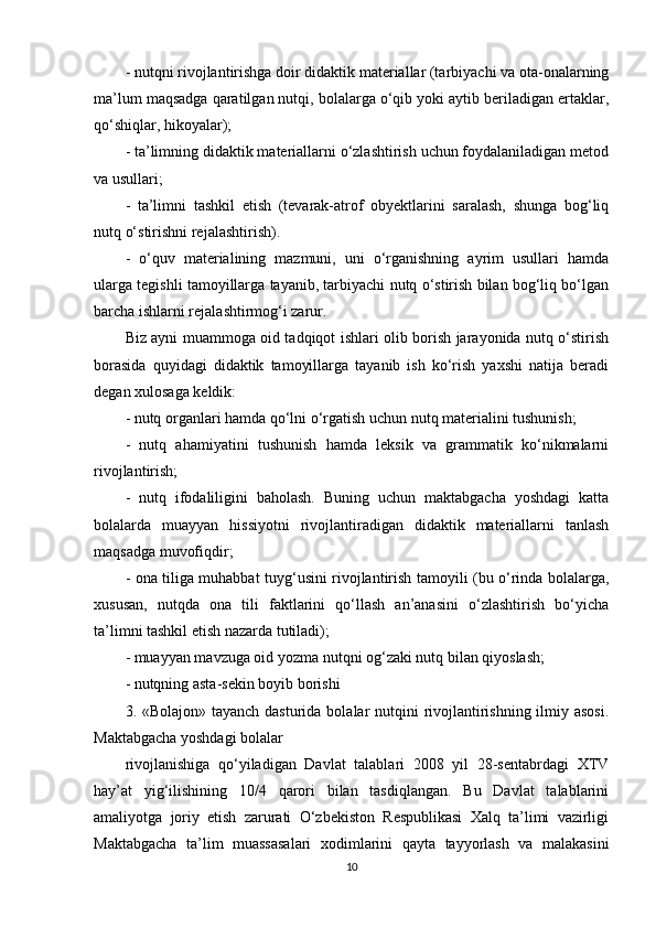 - nutqni rivojlantirishga doir didaktik materiallar (tarbiyachi va ota-onalarning
ma’lum maqsadga qaratilgan nutqi, bolalarga o‘qib yoki aytib beriladigan ertaklar,
qo‘shiqlar, hikoyalar);
- ta’limning didaktik materiallarni o‘zlashtirish uchun foydalaniladigan metod
va usullari;
-   ta’limni   tashkil   etish   (tevarak-atrof   obyektlarini   saralash,   shunga   bog‘liq
nutq o‘stirishni rejalashtirish).
-   o‘quv   materialining   mazmuni,   uni   o‘rganishning   ayrim   usullari   hamda
ularga tegishli tamoyillarga tayanib, tarbiyachi nutq o‘stirish bilan bog‘liq bo‘lgan
barcha ishlarni rejalashtirmog‘i zarur.
Biz ayni muammoga oid tadqiqot ishlari olib borish jarayonida nutq o‘stirish
borasida   quyidagi   didaktik   tamoyillarga   tayanib   ish   ko‘rish   yaxshi   natija   beradi
degan xulosaga keldik:
- nutq organlari hamda qo‘lni o‘rgatish uchun nutq materialini tushunish;
-   nutq   ahamiyatini   tushunish   hamda   leksik   va   grammatik   ko‘nikmalarni
rivojlantirish;
-   nutq   ifodaliligini   baholash.   Buning   uchun   maktabgacha   yoshdagi   katta
bolalarda   muayyan   hissiyotni   rivojlantiradigan   didaktik   materiallarni   tanlash
maqsadga muvofiqdir;
- ona tiliga muhabbat tuyg‘usini rivojlantirish tamoyili (bu o‘rinda bolalarga,
xususan,   nutqda   ona   tili   faktlarini   qo‘llash   an’anasini   o‘zlashtirish   bo‘yicha
ta’limni tashkil etish nazarda tutiladi);
- muayyan mavzuga oid yozma nutqni og‘zaki nutq bilan qiyoslash;
- nutqning asta-sekin boyib borishi
3. «Bolajon» tayanch dasturida bolalar nutqini rivojlantirishning ilmiy asosi.
Maktabgacha yoshdagi bolalar
rivojlanishiga   qo‘yiladigan   Davlat   talablari   2008   yil   28-sentabrdagi   XTV
hay’at   yig‘ilishining   10/4   qarori   bilan   tasdiqlangan.   Bu   Davlat   talablarini
amaliyotga   joriy   etish   zarurati   O‘zbekiston   Respublikasi   Xalq   ta’limi   vazirligi
Maktabgacha   ta’lim   muassasalari   xodimlarini   qayta   tayyorlash   va   malakasini
10 