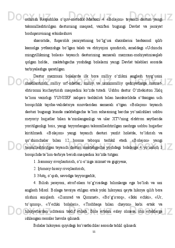 oshirish   Respublika   o‘quv-metodik   Markazi   4.   «Bolajon»   tayanch   dasturi   yangi
takomillashtirilgan   dasturning   maqsad,   vazifasi   bugungi   Davlat   va   jamiyat
boshqaruvining erkinlashuvi
sharoitida,   fuqarolik   jamiyatining   bo‘lg‘usi   shaxslarini   barkamol   qilib
kamolga   yetkazishga   bo‘lgan   talab   va   ehtiyojini   qondirish,   amaldagi   «Uchinchi
mingyillikning   bolasi»   tayanch   dasturining   samarali   mazmun-mohiyatinisaqlab
qolgan   holda,     maktabgacha   yoshdagi   bolalarni   yangi   Davlat   talablari   asosida
tarbiyalashga qaratilgan.
Dastur   mazmuni   bolalarda   ilk   bora   milliy   o‘zlikni   anglash   tuyg‘usini
shakllantirish,   milliy   urf-odatlar,   milliy   va   umummilliy   qadriyatlarga   hurmat-
ehtiromni   kuchaytirish   maqsadini   ko‘zda   tutadi.   Ushbu   dastur   O‘zbekiston   Xalq
ta’limi   vazirligi   YUNISEF   xalqaro   tashkiloti   bilan   hamkorlikda   o‘tkazgan   uch
bosqichlik   tajriba-validatsiya   sinovlaridan   samarali   o‘tgan.   «Bolajon»   tayanch
dasturi   bugungi   kunda   maktabgacha   ta’lim   sohasining   barcha   yo‘nalishlari   ushbu
meyoriy   hujjatlar   bilan   ta’minlanganligi   va   ular   XTVning   elektron   saytlarida
yoritilganligi bois, yangi  tayyorlangan takomillashtirilgan nashrga ushbu hujjatlar
kiritilmadi.   «Bolajon»   yangi   tayanch   dasturi   yaxlit   holatda,   to‘ldirish   va
qo‘shimchalar   bilan   12   bosma   taboqni   tashkil   etadi.   «Bolajon»   yangi
taomillashtirilgan   tayanch   dasturi   maktabgacha   yoshdagi   bolalarga   4   yo‘nalish   3
bosqichda ta’lim-tarbiya berish maqsadini ko‘zda tutgan:
1. Jismoniy rivojlantirish, o‘z-o‘ziga xizmat va gigiyena;
2. Ijtimoiy-hissiy rivojlantirish;
3. Nutq, o‘qish, savodga tayyorgarlik;
4.   Bilish   jarayoni,   atrof-olam   to‘g‘risidagi   bilimlarga   ega   bo‘lish   va   uni
anglash Misol. Bolaga tavsiya etilgan ertak yoki hikoyani qayta hikoya qilib bera
olishini   aniqlash.   «Zumrad   va   Qimmat»,   «Bo‘g‘irsoq»,   «Ikki   echki»,   «Ur,
to‘qmoq»,   «Yechki   bolalari»,   «Toshbaqa   bilan   chayon»   kabi   ertak   va
hikoyatlardan   uchtasini   taklif   etiladi.   Bola   ertakni   eslay   olmasa,   shu   ertaklarga
ishlangan rasmlar havola qilinadi.
Bolalar hikoyasi quyidagi ko‘rsatkichlar asosida tahlil qilinadi:
11 